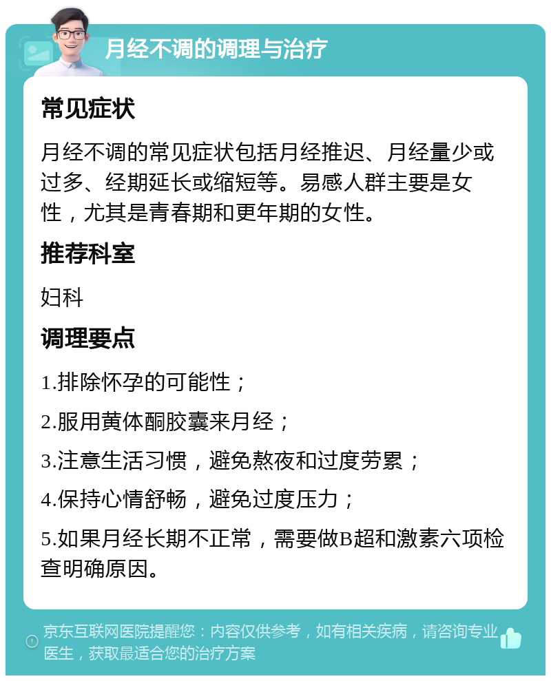 月经不调的调理与治疗 常见症状 月经不调的常见症状包括月经推迟、月经量少或过多、经期延长或缩短等。易感人群主要是女性，尤其是青春期和更年期的女性。 推荐科室 妇科 调理要点 1.排除怀孕的可能性； 2.服用黄体酮胶囊来月经； 3.注意生活习惯，避免熬夜和过度劳累； 4.保持心情舒畅，避免过度压力； 5.如果月经长期不正常，需要做B超和激素六项检查明确原因。