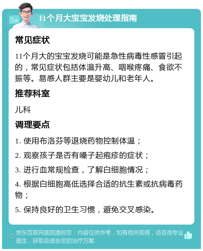 11个月大宝宝发烧处理指南 常见症状 11个月大的宝宝发烧可能是急性病毒性感冒引起的，常见症状包括体温升高、咽喉疼痛、食欲不振等。易感人群主要是婴幼儿和老年人。 推荐科室 儿科 调理要点 1. 使用布洛芬等退烧药物控制体温； 2. 观察孩子是否有嗓子起疱疹的症状； 3. 进行血常规检查，了解白细胞情况； 4. 根据白细胞高低选择合适的抗生素或抗病毒药物； 5. 保持良好的卫生习惯，避免交叉感染。