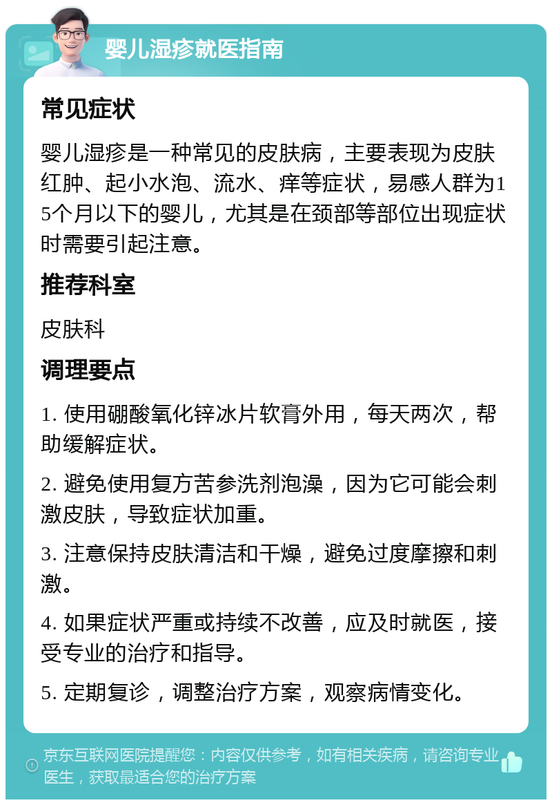 婴儿湿疹就医指南 常见症状 婴儿湿疹是一种常见的皮肤病，主要表现为皮肤红肿、起小水泡、流水、痒等症状，易感人群为15个月以下的婴儿，尤其是在颈部等部位出现症状时需要引起注意。 推荐科室 皮肤科 调理要点 1. 使用硼酸氧化锌冰片软膏外用，每天两次，帮助缓解症状。 2. 避免使用复方苦参洗剂泡澡，因为它可能会刺激皮肤，导致症状加重。 3. 注意保持皮肤清洁和干燥，避免过度摩擦和刺激。 4. 如果症状严重或持续不改善，应及时就医，接受专业的治疗和指导。 5. 定期复诊，调整治疗方案，观察病情变化。