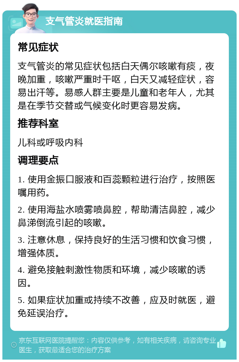 支气管炎就医指南 常见症状 支气管炎的常见症状包括白天偶尔咳嗽有痰，夜晚加重，咳嗽严重时干呕，白天又减轻症状，容易出汗等。易感人群主要是儿童和老年人，尤其是在季节交替或气候变化时更容易发病。 推荐科室 儿科或呼吸内科 调理要点 1. 使用金振口服液和百蕊颗粒进行治疗，按照医嘱用药。 2. 使用海盐水喷雾喷鼻腔，帮助清洁鼻腔，减少鼻涕倒流引起的咳嗽。 3. 注意休息，保持良好的生活习惯和饮食习惯，增强体质。 4. 避免接触刺激性物质和环境，减少咳嗽的诱因。 5. 如果症状加重或持续不改善，应及时就医，避免延误治疗。