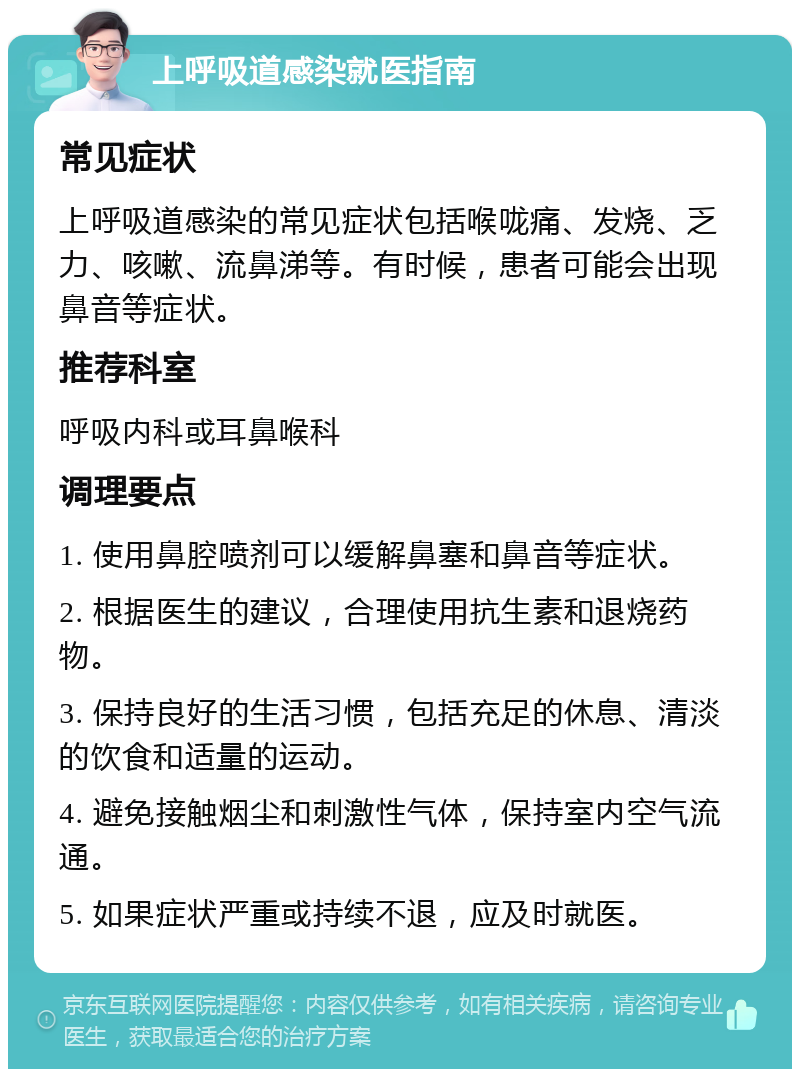 上呼吸道感染就医指南 常见症状 上呼吸道感染的常见症状包括喉咙痛、发烧、乏力、咳嗽、流鼻涕等。有时候，患者可能会出现鼻音等症状。 推荐科室 呼吸内科或耳鼻喉科 调理要点 1. 使用鼻腔喷剂可以缓解鼻塞和鼻音等症状。 2. 根据医生的建议，合理使用抗生素和退烧药物。 3. 保持良好的生活习惯，包括充足的休息、清淡的饮食和适量的运动。 4. 避免接触烟尘和刺激性气体，保持室内空气流通。 5. 如果症状严重或持续不退，应及时就医。