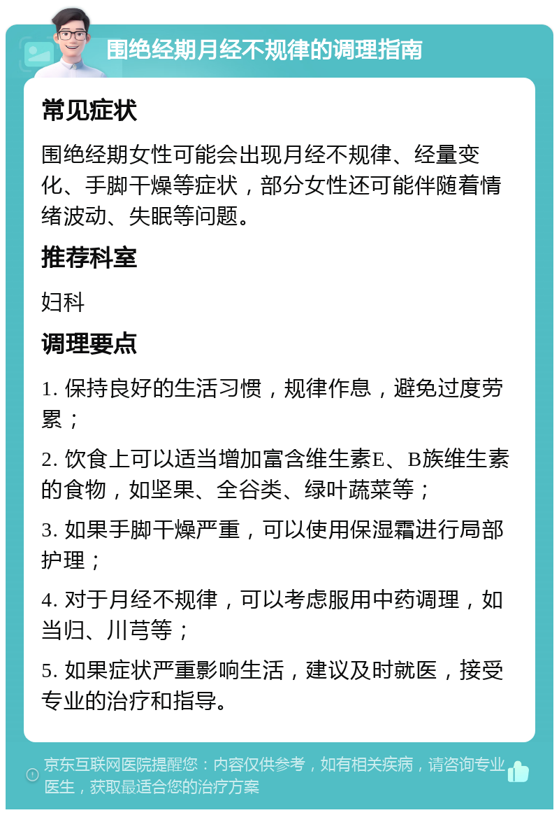 围绝经期月经不规律的调理指南 常见症状 围绝经期女性可能会出现月经不规律、经量变化、手脚干燥等症状，部分女性还可能伴随着情绪波动、失眠等问题。 推荐科室 妇科 调理要点 1. 保持良好的生活习惯，规律作息，避免过度劳累； 2. 饮食上可以适当增加富含维生素E、B族维生素的食物，如坚果、全谷类、绿叶蔬菜等； 3. 如果手脚干燥严重，可以使用保湿霜进行局部护理； 4. 对于月经不规律，可以考虑服用中药调理，如当归、川芎等； 5. 如果症状严重影响生活，建议及时就医，接受专业的治疗和指导。