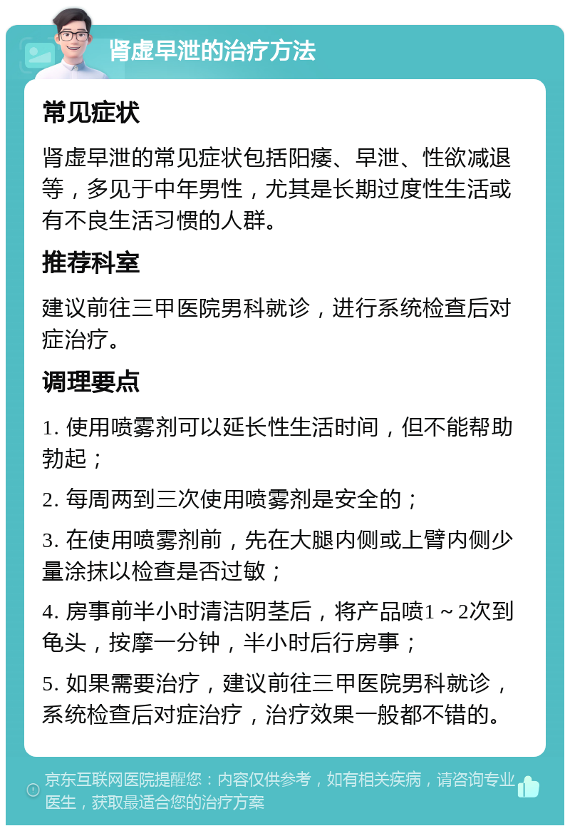 肾虚早泄的治疗方法 常见症状 肾虚早泄的常见症状包括阳痿、早泄、性欲减退等，多见于中年男性，尤其是长期过度性生活或有不良生活习惯的人群。 推荐科室 建议前往三甲医院男科就诊，进行系统检查后对症治疗。 调理要点 1. 使用喷雾剂可以延长性生活时间，但不能帮助勃起； 2. 每周两到三次使用喷雾剂是安全的； 3. 在使用喷雾剂前，先在大腿内侧或上臂内侧少量涂抹以检查是否过敏； 4. 房事前半小时清洁阴茎后，将产品喷1～2次到龟头，按摩一分钟，半小时后行房事； 5. 如果需要治疗，建议前往三甲医院男科就诊，系统检查后对症治疗，治疗效果一般都不错的。