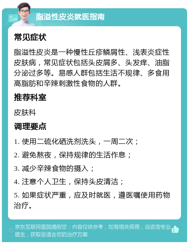 脂溢性皮炎就医指南 常见症状 脂溢性皮炎是一种慢性丘疹鳞屑性、浅表炎症性皮肤病，常见症状包括头皮屑多、头发痒、油脂分泌过多等。易感人群包括生活不规律、多食用高脂肪和辛辣刺激性食物的人群。 推荐科室 皮肤科 调理要点 1. 使用二硫化硒洗剂洗头，一周二次； 2. 避免熬夜，保持规律的生活作息； 3. 减少辛辣食物的摄入； 4. 注意个人卫生，保持头皮清洁； 5. 如果症状严重，应及时就医，遵医嘱使用药物治疗。