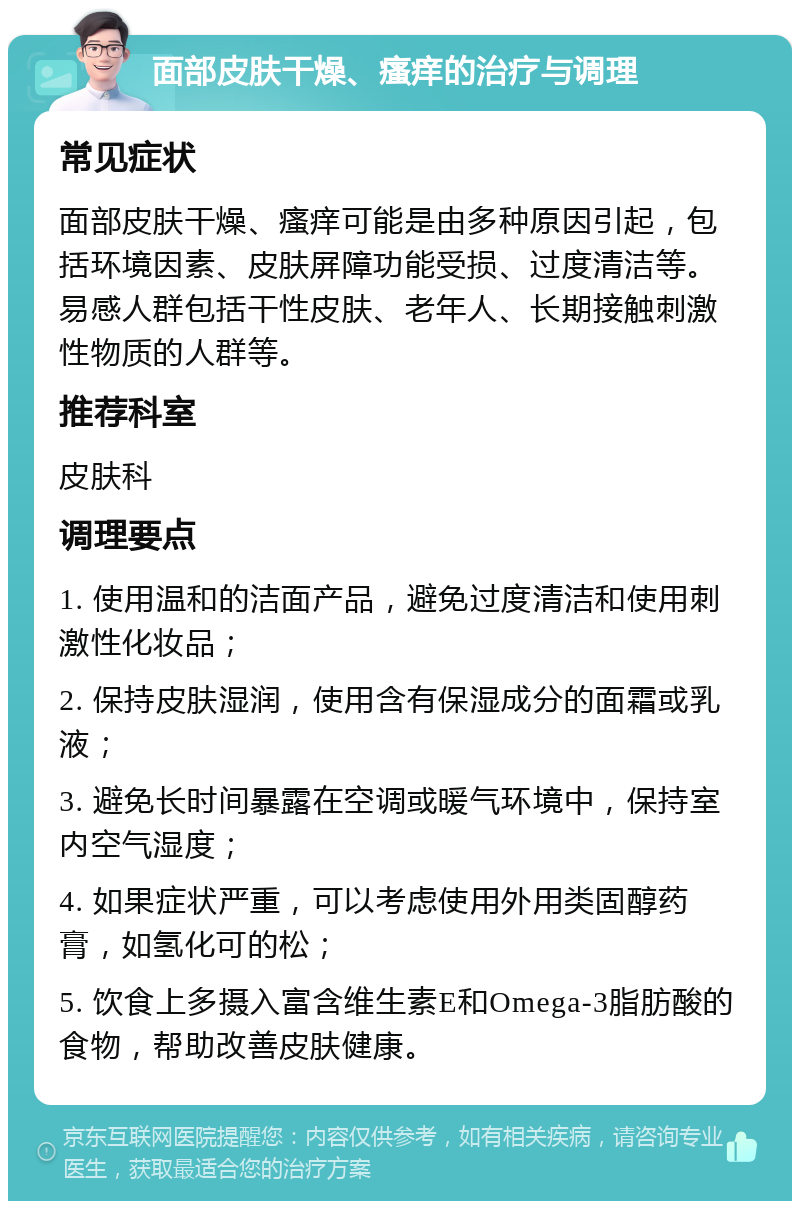 面部皮肤干燥、瘙痒的治疗与调理 常见症状 面部皮肤干燥、瘙痒可能是由多种原因引起，包括环境因素、皮肤屏障功能受损、过度清洁等。易感人群包括干性皮肤、老年人、长期接触刺激性物质的人群等。 推荐科室 皮肤科 调理要点 1. 使用温和的洁面产品，避免过度清洁和使用刺激性化妆品； 2. 保持皮肤湿润，使用含有保湿成分的面霜或乳液； 3. 避免长时间暴露在空调或暖气环境中，保持室内空气湿度； 4. 如果症状严重，可以考虑使用外用类固醇药膏，如氢化可的松； 5. 饮食上多摄入富含维生素E和Omega-3脂肪酸的食物，帮助改善皮肤健康。