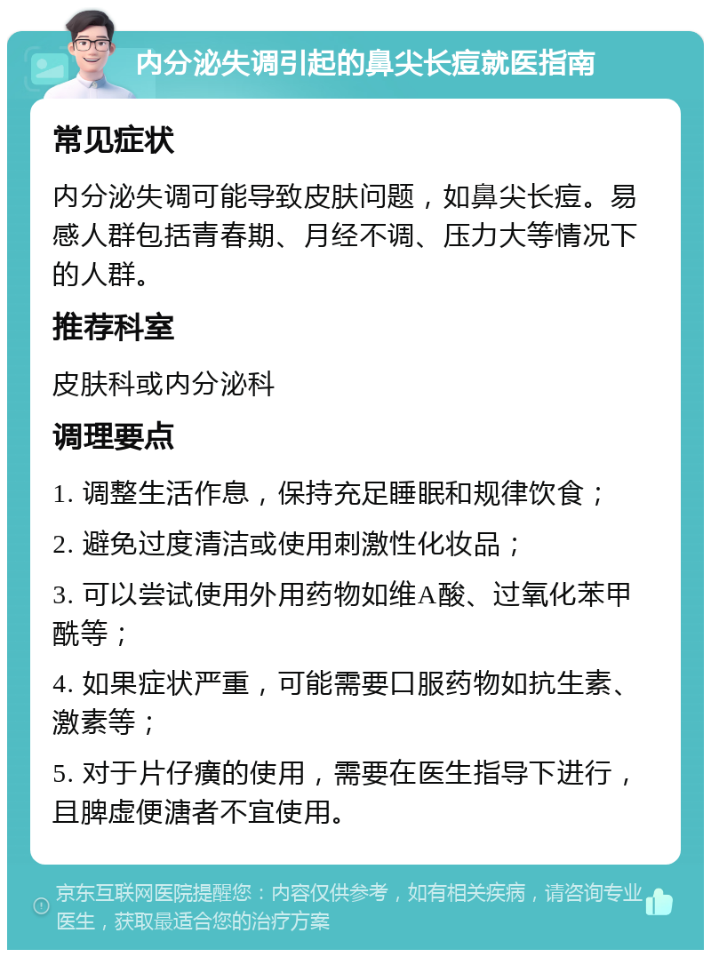 内分泌失调引起的鼻尖长痘就医指南 常见症状 内分泌失调可能导致皮肤问题，如鼻尖长痘。易感人群包括青春期、月经不调、压力大等情况下的人群。 推荐科室 皮肤科或内分泌科 调理要点 1. 调整生活作息，保持充足睡眠和规律饮食； 2. 避免过度清洁或使用刺激性化妆品； 3. 可以尝试使用外用药物如维A酸、过氧化苯甲酰等； 4. 如果症状严重，可能需要口服药物如抗生素、激素等； 5. 对于片仔癀的使用，需要在医生指导下进行，且脾虚便溏者不宜使用。