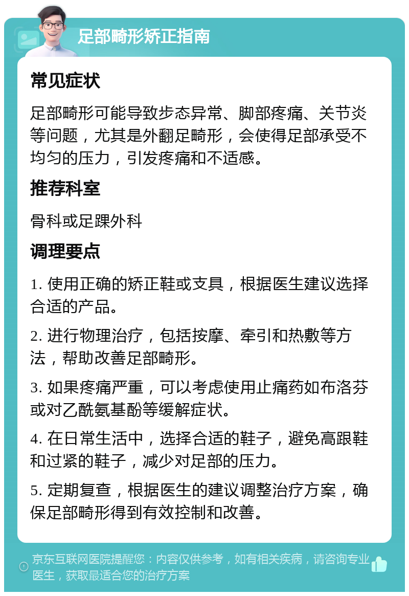 足部畸形矫正指南 常见症状 足部畸形可能导致步态异常、脚部疼痛、关节炎等问题，尤其是外翻足畸形，会使得足部承受不均匀的压力，引发疼痛和不适感。 推荐科室 骨科或足踝外科 调理要点 1. 使用正确的矫正鞋或支具，根据医生建议选择合适的产品。 2. 进行物理治疗，包括按摩、牵引和热敷等方法，帮助改善足部畸形。 3. 如果疼痛严重，可以考虑使用止痛药如布洛芬或对乙酰氨基酚等缓解症状。 4. 在日常生活中，选择合适的鞋子，避免高跟鞋和过紧的鞋子，减少对足部的压力。 5. 定期复查，根据医生的建议调整治疗方案，确保足部畸形得到有效控制和改善。