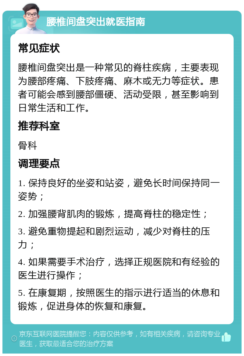 腰椎间盘突出就医指南 常见症状 腰椎间盘突出是一种常见的脊柱疾病，主要表现为腰部疼痛、下肢疼痛、麻木或无力等症状。患者可能会感到腰部僵硬、活动受限，甚至影响到日常生活和工作。 推荐科室 骨科 调理要点 1. 保持良好的坐姿和站姿，避免长时间保持同一姿势； 2. 加强腰背肌肉的锻炼，提高脊柱的稳定性； 3. 避免重物提起和剧烈运动，减少对脊柱的压力； 4. 如果需要手术治疗，选择正规医院和有经验的医生进行操作； 5. 在康复期，按照医生的指示进行适当的休息和锻炼，促进身体的恢复和康复。