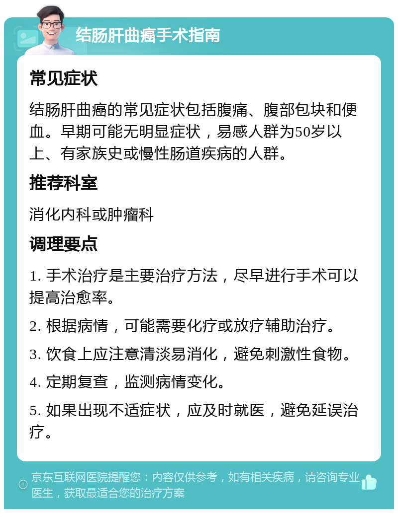 结肠肝曲癌手术指南 常见症状 结肠肝曲癌的常见症状包括腹痛、腹部包块和便血。早期可能无明显症状，易感人群为50岁以上、有家族史或慢性肠道疾病的人群。 推荐科室 消化内科或肿瘤科 调理要点 1. 手术治疗是主要治疗方法，尽早进行手术可以提高治愈率。 2. 根据病情，可能需要化疗或放疗辅助治疗。 3. 饮食上应注意清淡易消化，避免刺激性食物。 4. 定期复查，监测病情变化。 5. 如果出现不适症状，应及时就医，避免延误治疗。