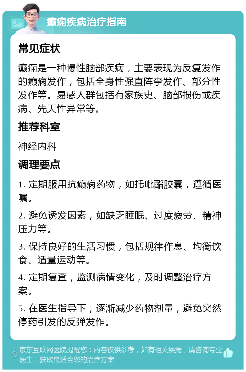 癫痫疾病治疗指南 常见症状 癫痫是一种慢性脑部疾病，主要表现为反复发作的癫痫发作，包括全身性强直阵挛发作、部分性发作等。易感人群包括有家族史、脑部损伤或疾病、先天性异常等。 推荐科室 神经内科 调理要点 1. 定期服用抗癫痫药物，如托吡酯胶囊，遵循医嘱。 2. 避免诱发因素，如缺乏睡眠、过度疲劳、精神压力等。 3. 保持良好的生活习惯，包括规律作息、均衡饮食、适量运动等。 4. 定期复查，监测病情变化，及时调整治疗方案。 5. 在医生指导下，逐渐减少药物剂量，避免突然停药引发的反弹发作。