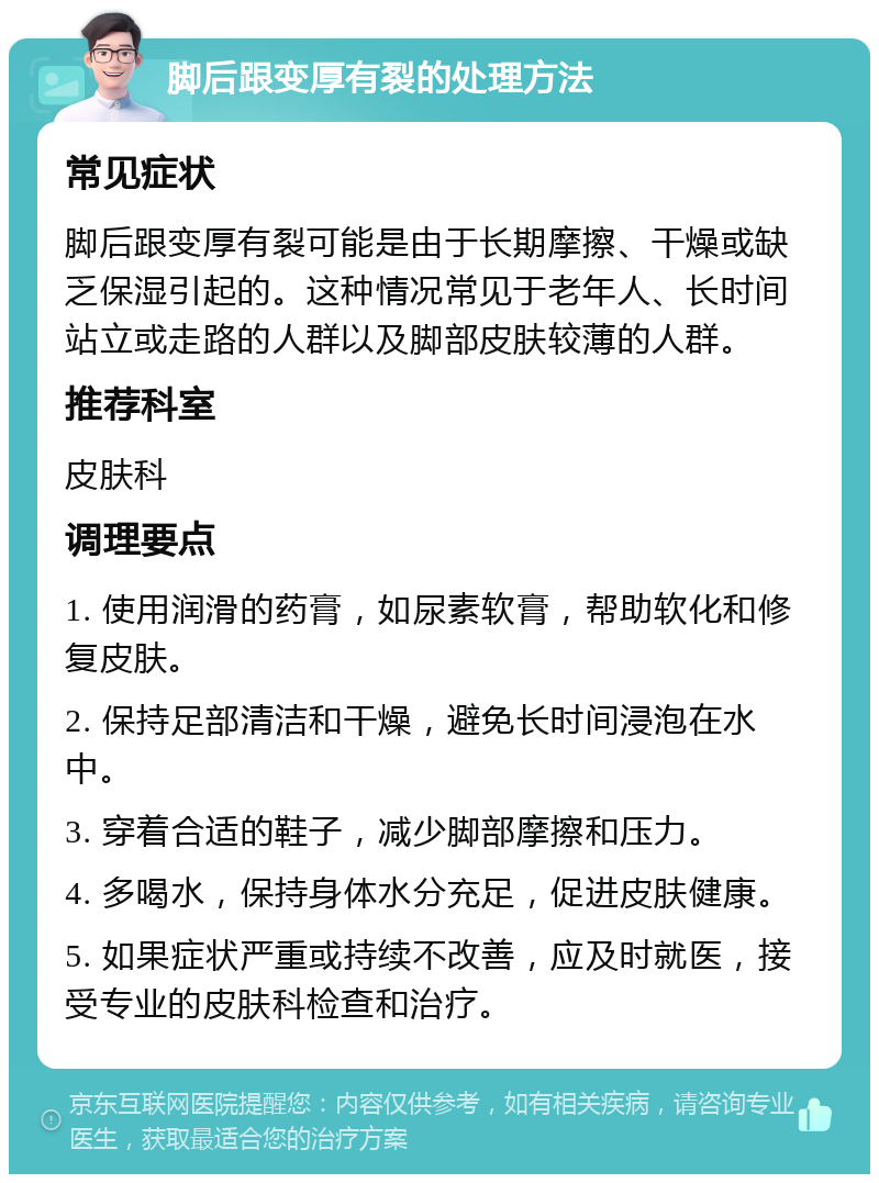 脚后跟变厚有裂的处理方法 常见症状 脚后跟变厚有裂可能是由于长期摩擦、干燥或缺乏保湿引起的。这种情况常见于老年人、长时间站立或走路的人群以及脚部皮肤较薄的人群。 推荐科室 皮肤科 调理要点 1. 使用润滑的药膏，如尿素软膏，帮助软化和修复皮肤。 2. 保持足部清洁和干燥，避免长时间浸泡在水中。 3. 穿着合适的鞋子，减少脚部摩擦和压力。 4. 多喝水，保持身体水分充足，促进皮肤健康。 5. 如果症状严重或持续不改善，应及时就医，接受专业的皮肤科检查和治疗。