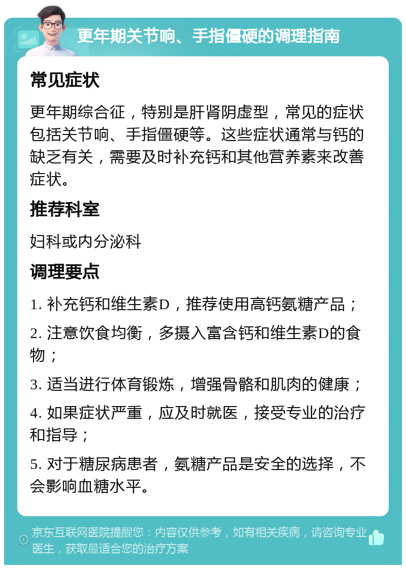 更年期关节响、手指僵硬的调理指南 常见症状 更年期综合征，特别是肝肾阴虚型，常见的症状包括关节响、手指僵硬等。这些症状通常与钙的缺乏有关，需要及时补充钙和其他营养素来改善症状。 推荐科室 妇科或内分泌科 调理要点 1. 补充钙和维生素D，推荐使用高钙氨糖产品； 2. 注意饮食均衡，多摄入富含钙和维生素D的食物； 3. 适当进行体育锻炼，增强骨骼和肌肉的健康； 4. 如果症状严重，应及时就医，接受专业的治疗和指导； 5. 对于糖尿病患者，氨糖产品是安全的选择，不会影响血糖水平。