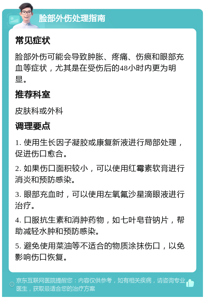 脸部外伤处理指南 常见症状 脸部外伤可能会导致肿胀、疼痛、伤痕和眼部充血等症状，尤其是在受伤后的48小时内更为明显。 推荐科室 皮肤科或外科 调理要点 1. 使用生长因子凝胶或康复新液进行局部处理，促进伤口愈合。 2. 如果伤口面积较小，可以使用红霉素软膏进行消炎和预防感染。 3. 眼部充血时，可以使用左氧氟沙星滴眼液进行治疗。 4. 口服抗生素和消肿药物，如七叶皂苷钠片，帮助减轻水肿和预防感染。 5. 避免使用菜油等不适合的物质涂抹伤口，以免影响伤口恢复。