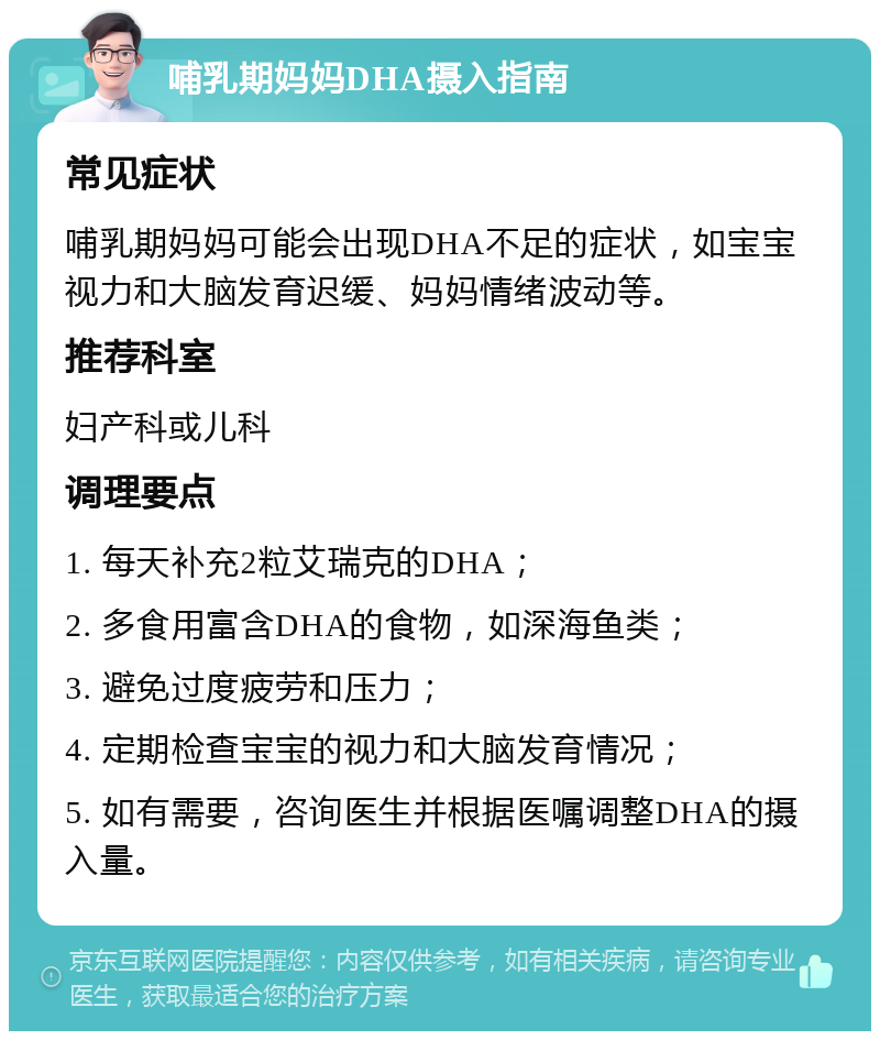 哺乳期妈妈DHA摄入指南 常见症状 哺乳期妈妈可能会出现DHA不足的症状，如宝宝视力和大脑发育迟缓、妈妈情绪波动等。 推荐科室 妇产科或儿科 调理要点 1. 每天补充2粒艾瑞克的DHA； 2. 多食用富含DHA的食物，如深海鱼类； 3. 避免过度疲劳和压力； 4. 定期检查宝宝的视力和大脑发育情况； 5. 如有需要，咨询医生并根据医嘱调整DHA的摄入量。