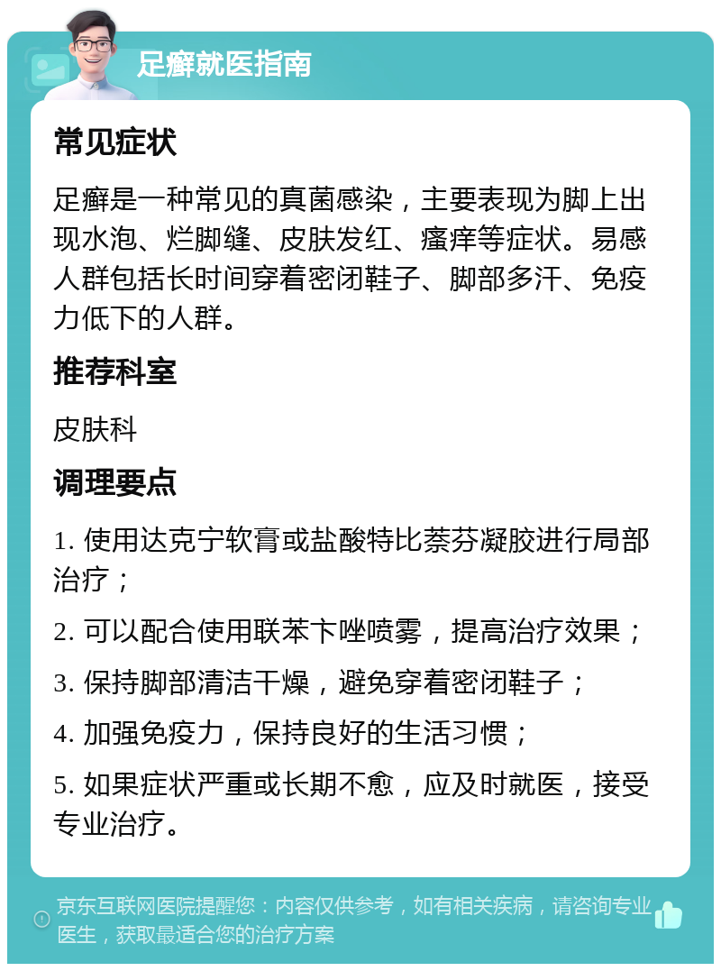 足癣就医指南 常见症状 足癣是一种常见的真菌感染，主要表现为脚上出现水泡、烂脚缝、皮肤发红、瘙痒等症状。易感人群包括长时间穿着密闭鞋子、脚部多汗、免疫力低下的人群。 推荐科室 皮肤科 调理要点 1. 使用达克宁软膏或盐酸特比萘芬凝胶进行局部治疗； 2. 可以配合使用联苯卞唑喷雾，提高治疗效果； 3. 保持脚部清洁干燥，避免穿着密闭鞋子； 4. 加强免疫力，保持良好的生活习惯； 5. 如果症状严重或长期不愈，应及时就医，接受专业治疗。