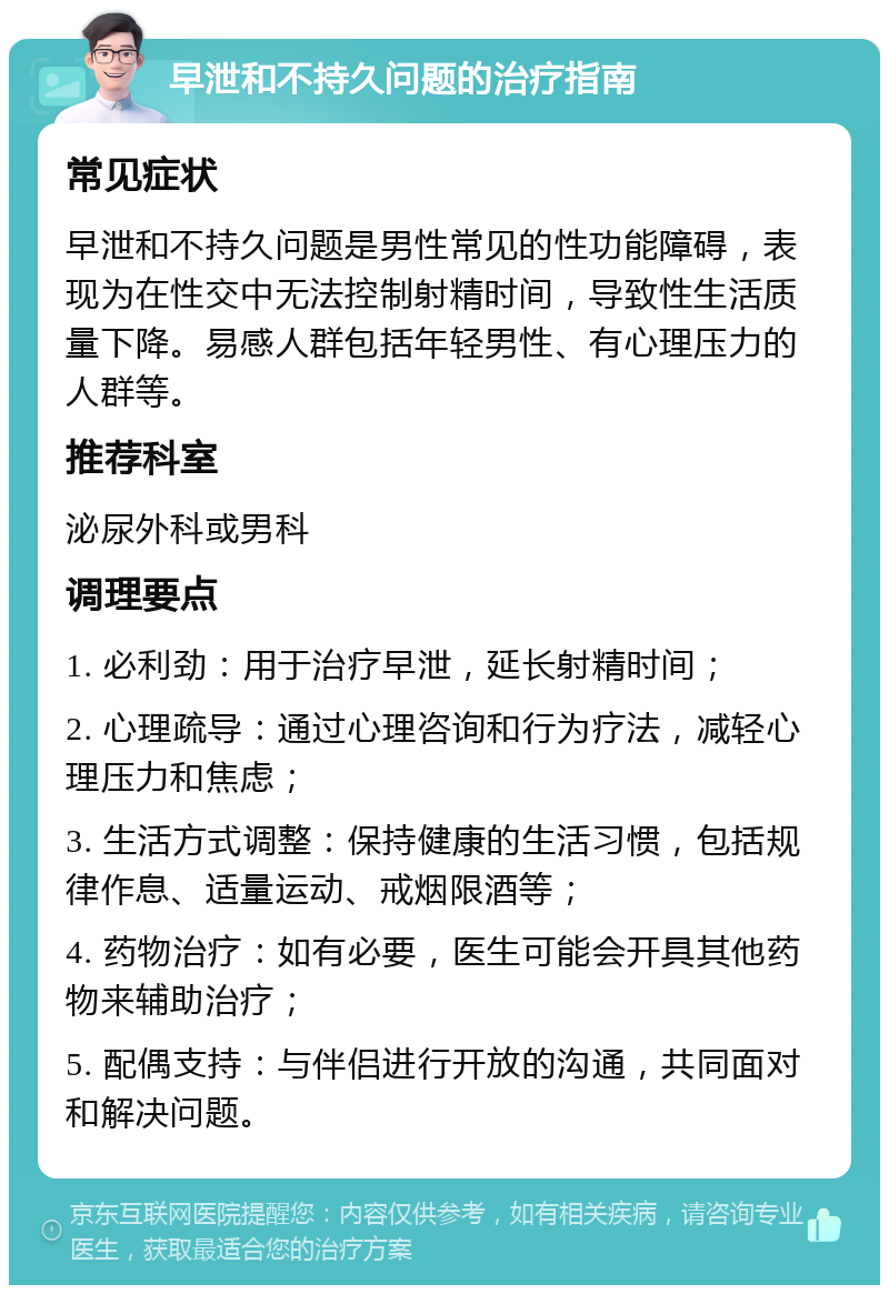 早泄和不持久问题的治疗指南 常见症状 早泄和不持久问题是男性常见的性功能障碍，表现为在性交中无法控制射精时间，导致性生活质量下降。易感人群包括年轻男性、有心理压力的人群等。 推荐科室 泌尿外科或男科 调理要点 1. 必利劲：用于治疗早泄，延长射精时间； 2. 心理疏导：通过心理咨询和行为疗法，减轻心理压力和焦虑； 3. 生活方式调整：保持健康的生活习惯，包括规律作息、适量运动、戒烟限酒等； 4. 药物治疗：如有必要，医生可能会开具其他药物来辅助治疗； 5. 配偶支持：与伴侣进行开放的沟通，共同面对和解决问题。