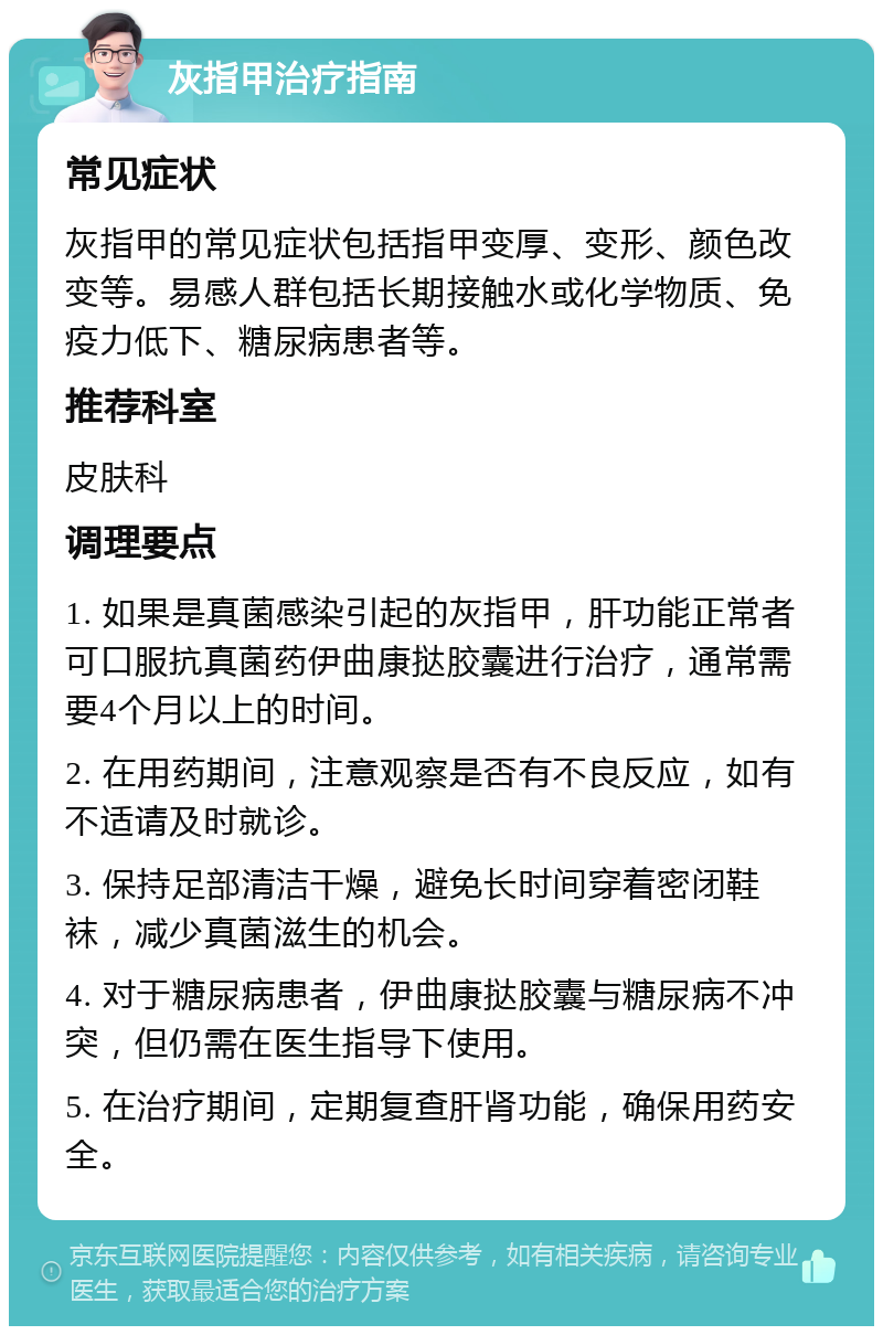 灰指甲治疗指南 常见症状 灰指甲的常见症状包括指甲变厚、变形、颜色改变等。易感人群包括长期接触水或化学物质、免疫力低下、糖尿病患者等。 推荐科室 皮肤科 调理要点 1. 如果是真菌感染引起的灰指甲，肝功能正常者可口服抗真菌药伊曲康挞胶囊进行治疗，通常需要4个月以上的时间。 2. 在用药期间，注意观察是否有不良反应，如有不适请及时就诊。 3. 保持足部清洁干燥，避免长时间穿着密闭鞋袜，减少真菌滋生的机会。 4. 对于糖尿病患者，伊曲康挞胶囊与糖尿病不冲突，但仍需在医生指导下使用。 5. 在治疗期间，定期复查肝肾功能，确保用药安全。