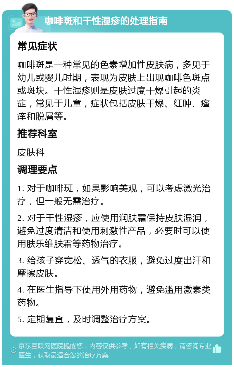 咖啡斑和干性湿疹的处理指南 常见症状 咖啡斑是一种常见的色素增加性皮肤病，多见于幼儿或婴儿时期，表现为皮肤上出现咖啡色斑点或斑块。干性湿疹则是皮肤过度干燥引起的炎症，常见于儿童，症状包括皮肤干燥、红肿、瘙痒和脱屑等。 推荐科室 皮肤科 调理要点 1. 对于咖啡斑，如果影响美观，可以考虑激光治疗，但一般无需治疗。 2. 对于干性湿疹，应使用润肤霜保持皮肤湿润，避免过度清洁和使用刺激性产品，必要时可以使用肤乐维肤霜等药物治疗。 3. 给孩子穿宽松、透气的衣服，避免过度出汗和摩擦皮肤。 4. 在医生指导下使用外用药物，避免滥用激素类药物。 5. 定期复查，及时调整治疗方案。