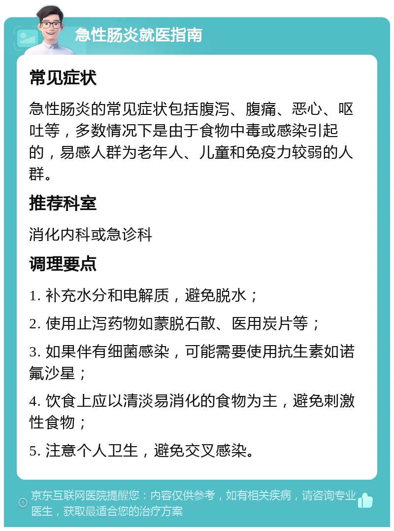 急性肠炎就医指南 常见症状 急性肠炎的常见症状包括腹泻、腹痛、恶心、呕吐等，多数情况下是由于食物中毒或感染引起的，易感人群为老年人、儿童和免疫力较弱的人群。 推荐科室 消化内科或急诊科 调理要点 1. 补充水分和电解质，避免脱水； 2. 使用止泻药物如蒙脱石散、医用炭片等； 3. 如果伴有细菌感染，可能需要使用抗生素如诺氟沙星； 4. 饮食上应以清淡易消化的食物为主，避免刺激性食物； 5. 注意个人卫生，避免交叉感染。