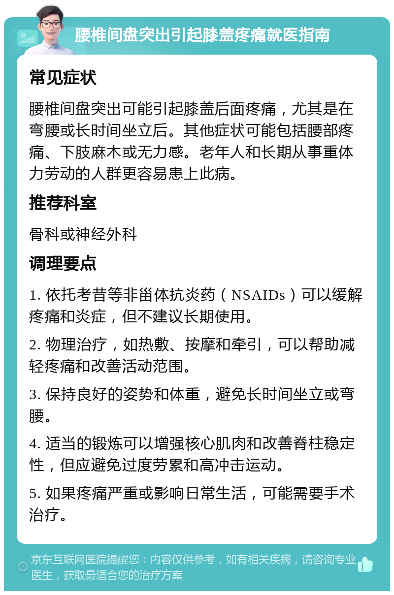 腰椎间盘突出引起膝盖疼痛就医指南 常见症状 腰椎间盘突出可能引起膝盖后面疼痛，尤其是在弯腰或长时间坐立后。其他症状可能包括腰部疼痛、下肢麻木或无力感。老年人和长期从事重体力劳动的人群更容易患上此病。 推荐科室 骨科或神经外科 调理要点 1. 依托考昔等非甾体抗炎药（NSAIDs）可以缓解疼痛和炎症，但不建议长期使用。 2. 物理治疗，如热敷、按摩和牵引，可以帮助减轻疼痛和改善活动范围。 3. 保持良好的姿势和体重，避免长时间坐立或弯腰。 4. 适当的锻炼可以增强核心肌肉和改善脊柱稳定性，但应避免过度劳累和高冲击运动。 5. 如果疼痛严重或影响日常生活，可能需要手术治疗。