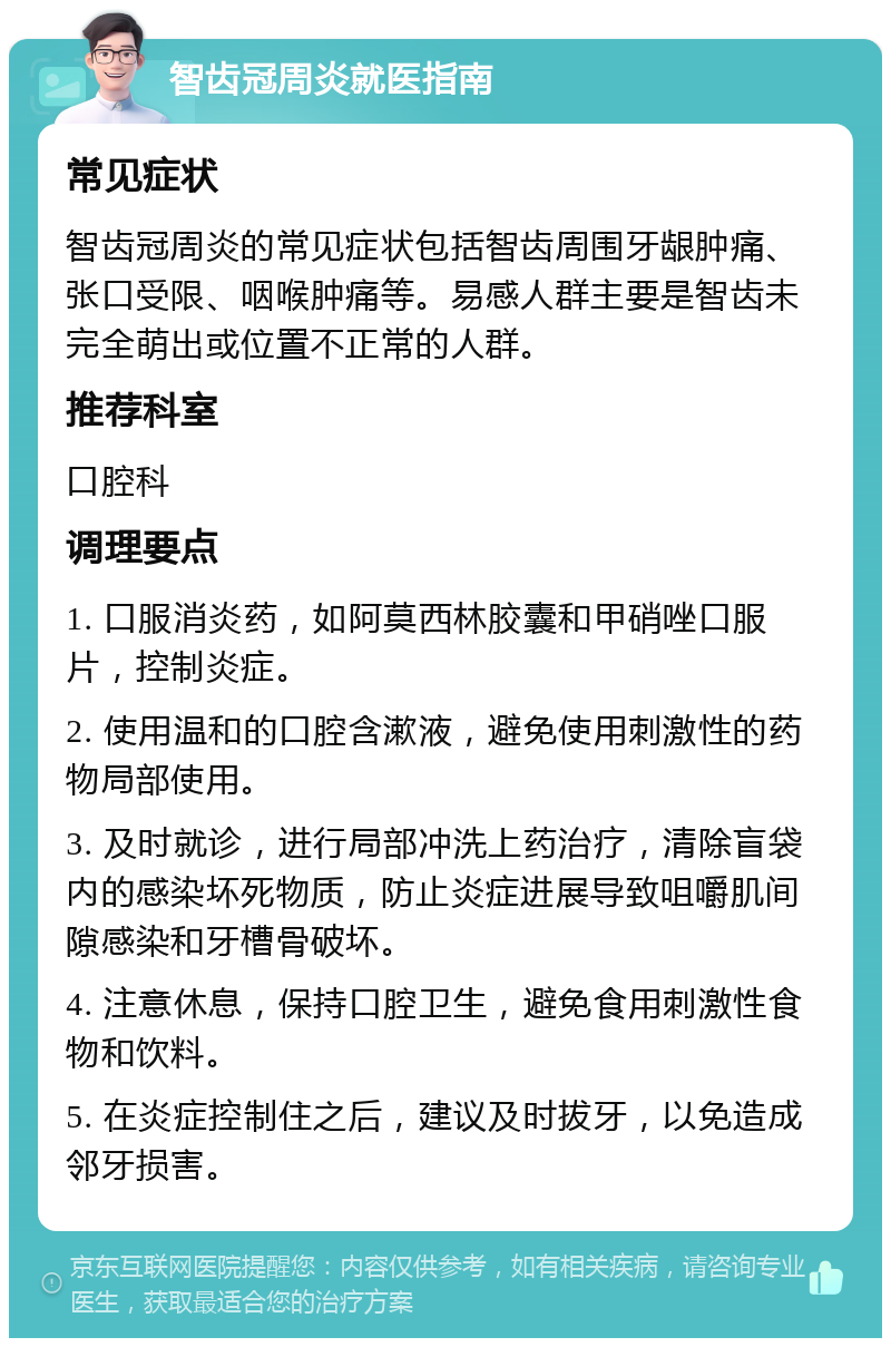 智齿冠周炎就医指南 常见症状 智齿冠周炎的常见症状包括智齿周围牙龈肿痛、张口受限、咽喉肿痛等。易感人群主要是智齿未完全萌出或位置不正常的人群。 推荐科室 口腔科 调理要点 1. 口服消炎药，如阿莫西林胶囊和甲硝唑口服片，控制炎症。 2. 使用温和的口腔含漱液，避免使用刺激性的药物局部使用。 3. 及时就诊，进行局部冲洗上药治疗，清除盲袋内的感染坏死物质，防止炎症进展导致咀嚼肌间隙感染和牙槽骨破坏。 4. 注意休息，保持口腔卫生，避免食用刺激性食物和饮料。 5. 在炎症控制住之后，建议及时拔牙，以免造成邻牙损害。