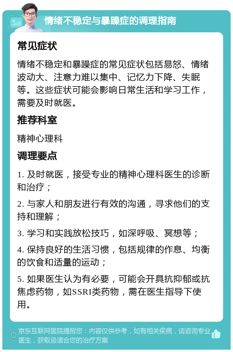 情绪不稳定与暴躁症的调理指南 常见症状 情绪不稳定和暴躁症的常见症状包括易怒、情绪波动大、注意力难以集中、记忆力下降、失眠等。这些症状可能会影响日常生活和学习工作，需要及时就医。 推荐科室 精神心理科 调理要点 1. 及时就医，接受专业的精神心理科医生的诊断和治疗； 2. 与家人和朋友进行有效的沟通，寻求他们的支持和理解； 3. 学习和实践放松技巧，如深呼吸、冥想等； 4. 保持良好的生活习惯，包括规律的作息、均衡的饮食和适量的运动； 5. 如果医生认为有必要，可能会开具抗抑郁或抗焦虑药物，如SSRI类药物，需在医生指导下使用。