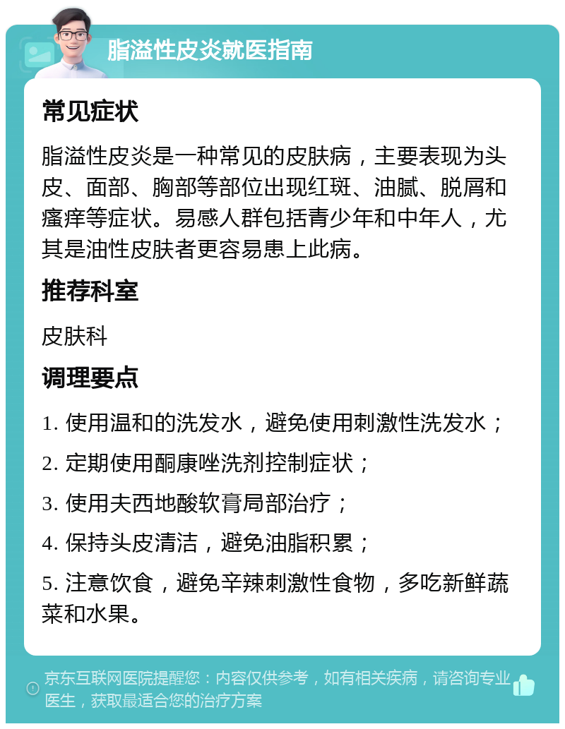 脂溢性皮炎就医指南 常见症状 脂溢性皮炎是一种常见的皮肤病，主要表现为头皮、面部、胸部等部位出现红斑、油腻、脱屑和瘙痒等症状。易感人群包括青少年和中年人，尤其是油性皮肤者更容易患上此病。 推荐科室 皮肤科 调理要点 1. 使用温和的洗发水，避免使用刺激性洗发水； 2. 定期使用酮康唑洗剂控制症状； 3. 使用夫西地酸软膏局部治疗； 4. 保持头皮清洁，避免油脂积累； 5. 注意饮食，避免辛辣刺激性食物，多吃新鲜蔬菜和水果。