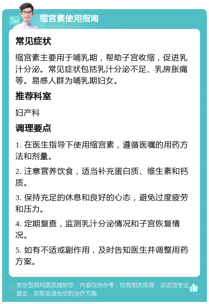 缩宫素使用指南 常见症状 缩宫素主要用于哺乳期，帮助子宫收缩，促进乳汁分泌。常见症状包括乳汁分泌不足、乳房胀痛等。易感人群为哺乳期妇女。 推荐科室 妇产科 调理要点 1. 在医生指导下使用缩宫素，遵循医嘱的用药方法和剂量。 2. 注意营养饮食，适当补充蛋白质、维生素和钙质。 3. 保持充足的休息和良好的心态，避免过度疲劳和压力。 4. 定期复查，监测乳汁分泌情况和子宫恢复情况。 5. 如有不适或副作用，及时告知医生并调整用药方案。