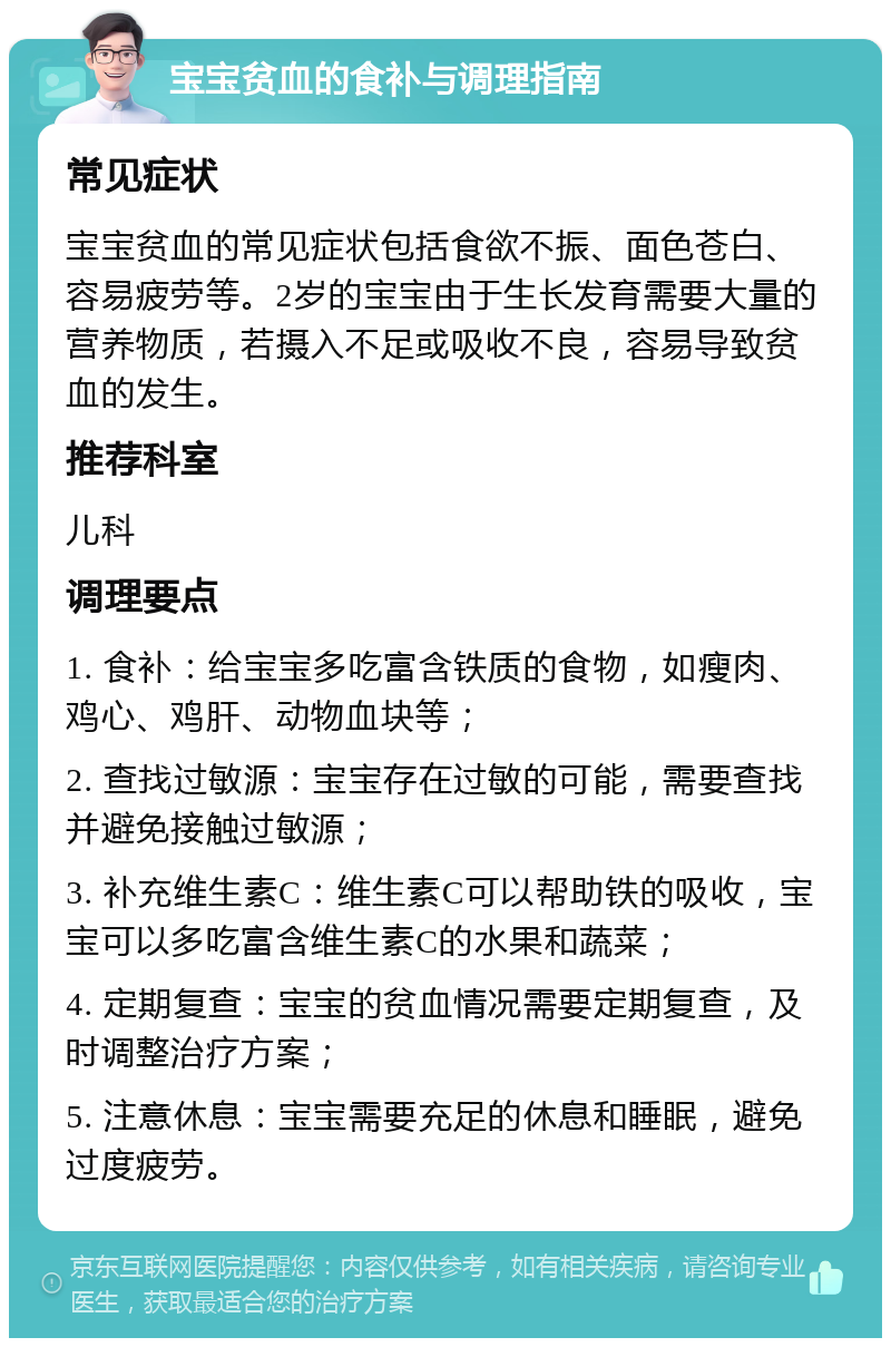 宝宝贫血的食补与调理指南 常见症状 宝宝贫血的常见症状包括食欲不振、面色苍白、容易疲劳等。2岁的宝宝由于生长发育需要大量的营养物质，若摄入不足或吸收不良，容易导致贫血的发生。 推荐科室 儿科 调理要点 1. 食补：给宝宝多吃富含铁质的食物，如瘦肉、鸡心、鸡肝、动物血块等； 2. 查找过敏源：宝宝存在过敏的可能，需要查找并避免接触过敏源； 3. 补充维生素C：维生素C可以帮助铁的吸收，宝宝可以多吃富含维生素C的水果和蔬菜； 4. 定期复查：宝宝的贫血情况需要定期复查，及时调整治疗方案； 5. 注意休息：宝宝需要充足的休息和睡眠，避免过度疲劳。