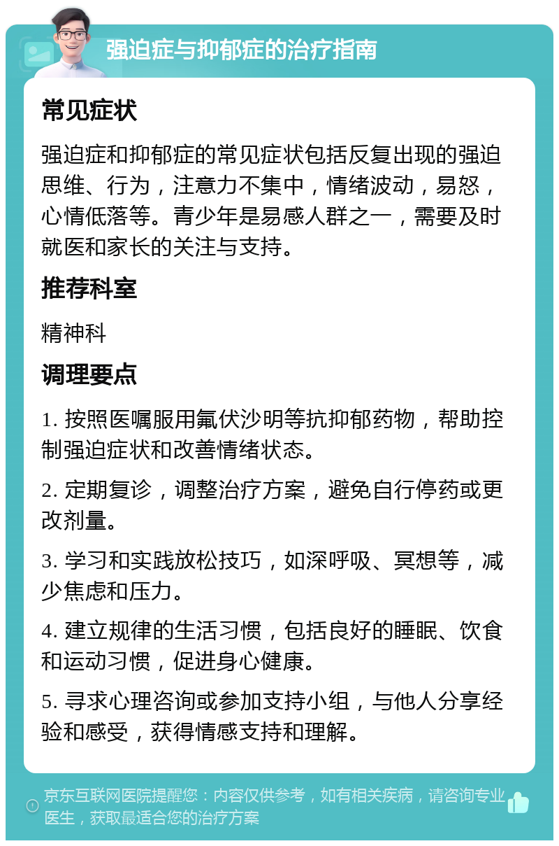 强迫症与抑郁症的治疗指南 常见症状 强迫症和抑郁症的常见症状包括反复出现的强迫思维、行为，注意力不集中，情绪波动，易怒，心情低落等。青少年是易感人群之一，需要及时就医和家长的关注与支持。 推荐科室 精神科 调理要点 1. 按照医嘱服用氟伏沙明等抗抑郁药物，帮助控制强迫症状和改善情绪状态。 2. 定期复诊，调整治疗方案，避免自行停药或更改剂量。 3. 学习和实践放松技巧，如深呼吸、冥想等，减少焦虑和压力。 4. 建立规律的生活习惯，包括良好的睡眠、饮食和运动习惯，促进身心健康。 5. 寻求心理咨询或参加支持小组，与他人分享经验和感受，获得情感支持和理解。