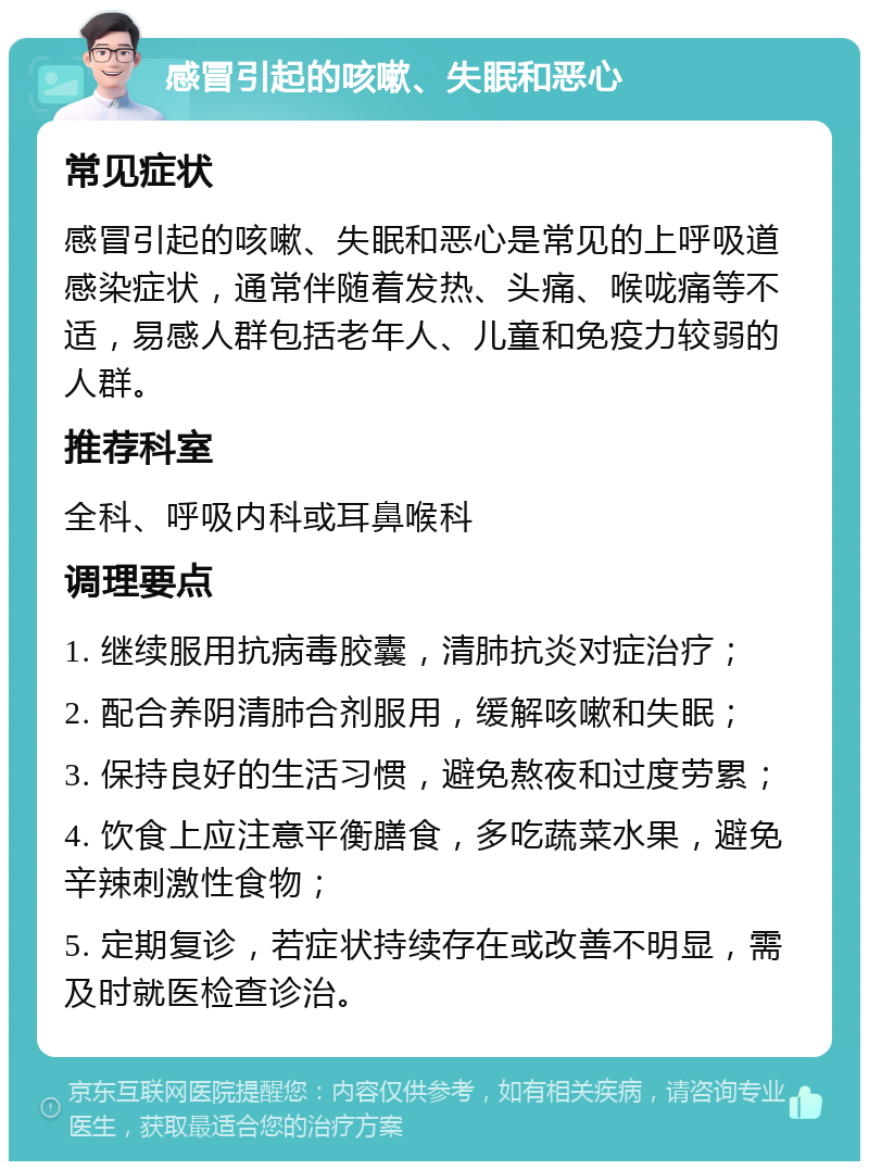 感冒引起的咳嗽、失眠和恶心 常见症状 感冒引起的咳嗽、失眠和恶心是常见的上呼吸道感染症状，通常伴随着发热、头痛、喉咙痛等不适，易感人群包括老年人、儿童和免疫力较弱的人群。 推荐科室 全科、呼吸内科或耳鼻喉科 调理要点 1. 继续服用抗病毒胶囊，清肺抗炎对症治疗； 2. 配合养阴清肺合剂服用，缓解咳嗽和失眠； 3. 保持良好的生活习惯，避免熬夜和过度劳累； 4. 饮食上应注意平衡膳食，多吃蔬菜水果，避免辛辣刺激性食物； 5. 定期复诊，若症状持续存在或改善不明显，需及时就医检查诊治。