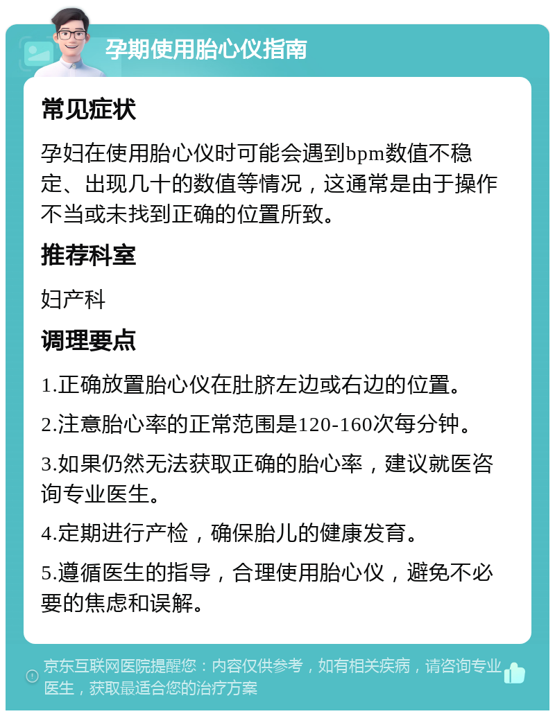 孕期使用胎心仪指南 常见症状 孕妇在使用胎心仪时可能会遇到bpm数值不稳定、出现几十的数值等情况，这通常是由于操作不当或未找到正确的位置所致。 推荐科室 妇产科 调理要点 1.正确放置胎心仪在肚脐左边或右边的位置。 2.注意胎心率的正常范围是120-160次每分钟。 3.如果仍然无法获取正确的胎心率，建议就医咨询专业医生。 4.定期进行产检，确保胎儿的健康发育。 5.遵循医生的指导，合理使用胎心仪，避免不必要的焦虑和误解。