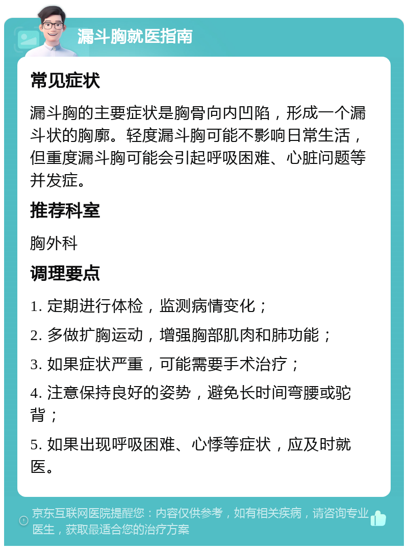 漏斗胸就医指南 常见症状 漏斗胸的主要症状是胸骨向内凹陷，形成一个漏斗状的胸廓。轻度漏斗胸可能不影响日常生活，但重度漏斗胸可能会引起呼吸困难、心脏问题等并发症。 推荐科室 胸外科 调理要点 1. 定期进行体检，监测病情变化； 2. 多做扩胸运动，增强胸部肌肉和肺功能； 3. 如果症状严重，可能需要手术治疗； 4. 注意保持良好的姿势，避免长时间弯腰或驼背； 5. 如果出现呼吸困难、心悸等症状，应及时就医。