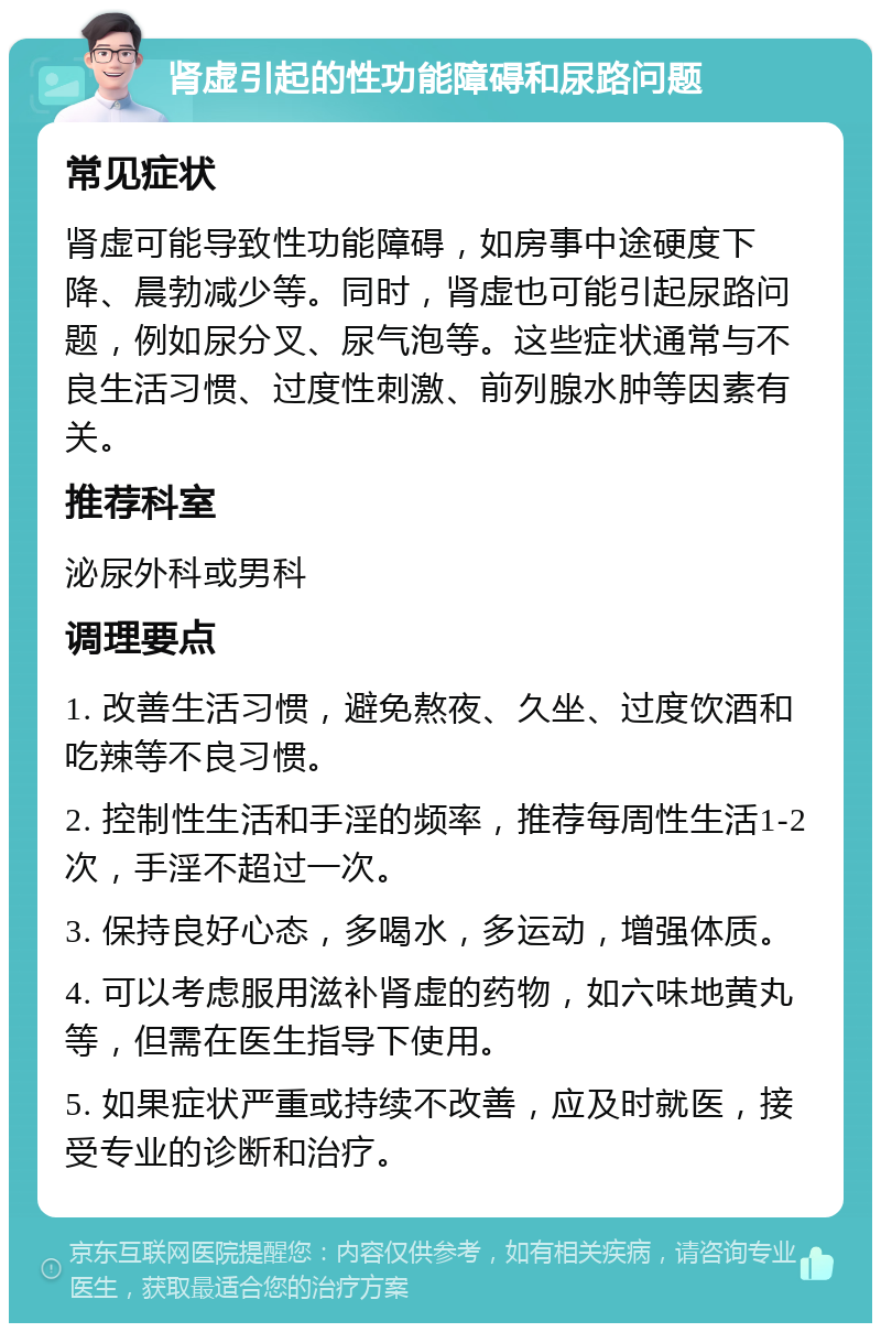 肾虚引起的性功能障碍和尿路问题 常见症状 肾虚可能导致性功能障碍，如房事中途硬度下降、晨勃减少等。同时，肾虚也可能引起尿路问题，例如尿分叉、尿气泡等。这些症状通常与不良生活习惯、过度性刺激、前列腺水肿等因素有关。 推荐科室 泌尿外科或男科 调理要点 1. 改善生活习惯，避免熬夜、久坐、过度饮酒和吃辣等不良习惯。 2. 控制性生活和手淫的频率，推荐每周性生活1-2次，手淫不超过一次。 3. 保持良好心态，多喝水，多运动，增强体质。 4. 可以考虑服用滋补肾虚的药物，如六味地黄丸等，但需在医生指导下使用。 5. 如果症状严重或持续不改善，应及时就医，接受专业的诊断和治疗。