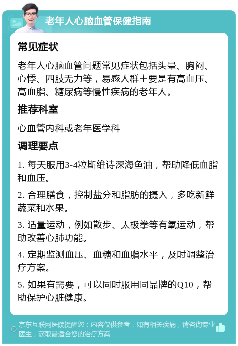 老年人心脑血管保健指南 常见症状 老年人心脑血管问题常见症状包括头晕、胸闷、心悸、四肢无力等，易感人群主要是有高血压、高血脂、糖尿病等慢性疾病的老年人。 推荐科室 心血管内科或老年医学科 调理要点 1. 每天服用3-4粒斯维诗深海鱼油，帮助降低血脂和血压。 2. 合理膳食，控制盐分和脂肪的摄入，多吃新鲜蔬菜和水果。 3. 适量运动，例如散步、太极拳等有氧运动，帮助改善心肺功能。 4. 定期监测血压、血糖和血脂水平，及时调整治疗方案。 5. 如果有需要，可以同时服用同品牌的Q10，帮助保护心脏健康。