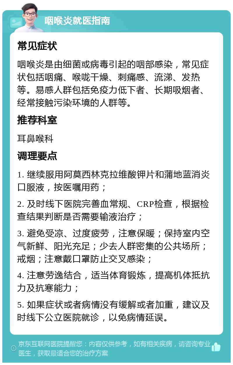 咽喉炎就医指南 常见症状 咽喉炎是由细菌或病毒引起的咽部感染，常见症状包括咽痛、喉咙干燥、刺痛感、流涕、发热等。易感人群包括免疫力低下者、长期吸烟者、经常接触污染环境的人群等。 推荐科室 耳鼻喉科 调理要点 1. 继续服用阿莫西林克拉维酸钾片和蒲地蓝消炎口服液，按医嘱用药； 2. 及时线下医院完善血常规、CRP检查，根据检查结果判断是否需要输液治疗； 3. 避免受凉、过度疲劳，注意保暖；保持室内空气新鲜、阳光充足；少去人群密集的公共场所；戒烟；注意戴口罩防止交叉感染； 4. 注意劳逸结合，适当体育锻炼，提高机体抵抗力及抗寒能力； 5. 如果症状或者病情没有缓解或者加重，建议及时线下公立医院就诊，以免病情延误。