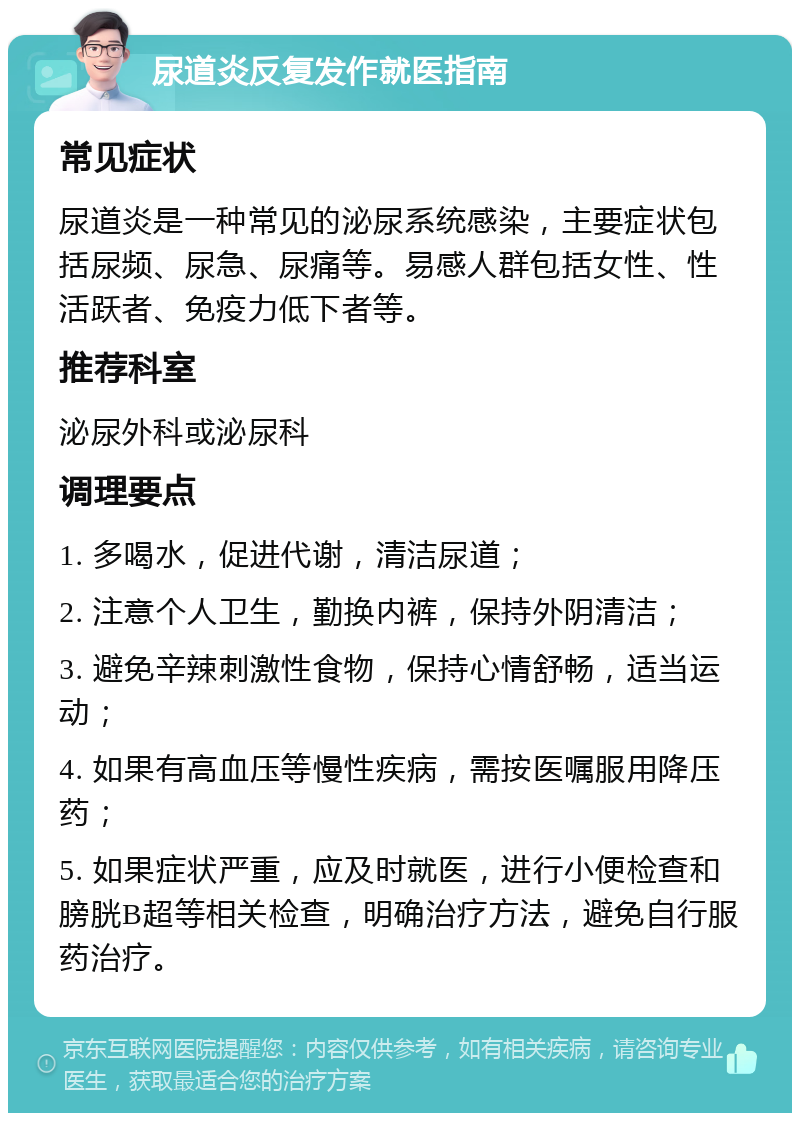 尿道炎反复发作就医指南 常见症状 尿道炎是一种常见的泌尿系统感染，主要症状包括尿频、尿急、尿痛等。易感人群包括女性、性活跃者、免疫力低下者等。 推荐科室 泌尿外科或泌尿科 调理要点 1. 多喝水，促进代谢，清洁尿道； 2. 注意个人卫生，勤换内裤，保持外阴清洁； 3. 避免辛辣刺激性食物，保持心情舒畅，适当运动； 4. 如果有高血压等慢性疾病，需按医嘱服用降压药； 5. 如果症状严重，应及时就医，进行小便检查和膀胱B超等相关检查，明确治疗方法，避免自行服药治疗。