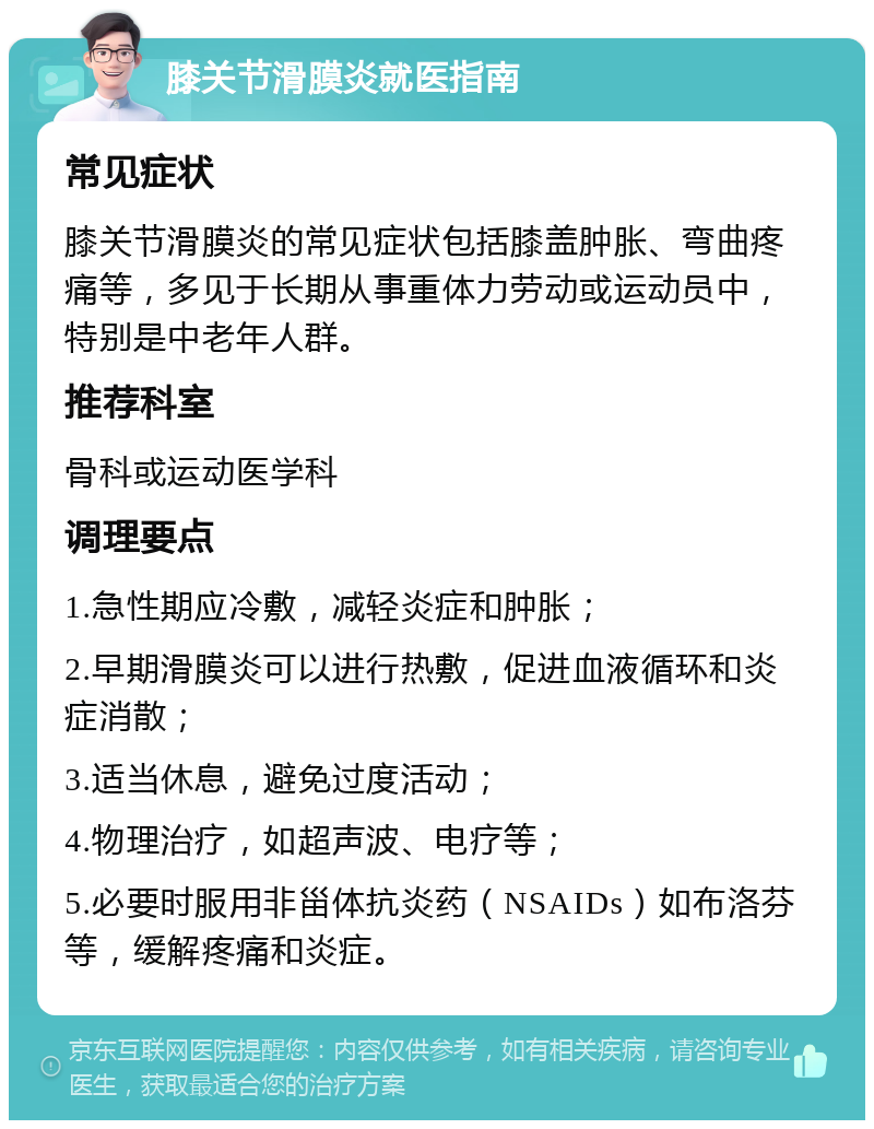 膝关节滑膜炎就医指南 常见症状 膝关节滑膜炎的常见症状包括膝盖肿胀、弯曲疼痛等，多见于长期从事重体力劳动或运动员中，特别是中老年人群。 推荐科室 骨科或运动医学科 调理要点 1.急性期应冷敷，减轻炎症和肿胀； 2.早期滑膜炎可以进行热敷，促进血液循环和炎症消散； 3.适当休息，避免过度活动； 4.物理治疗，如超声波、电疗等； 5.必要时服用非甾体抗炎药（NSAIDs）如布洛芬等，缓解疼痛和炎症。
