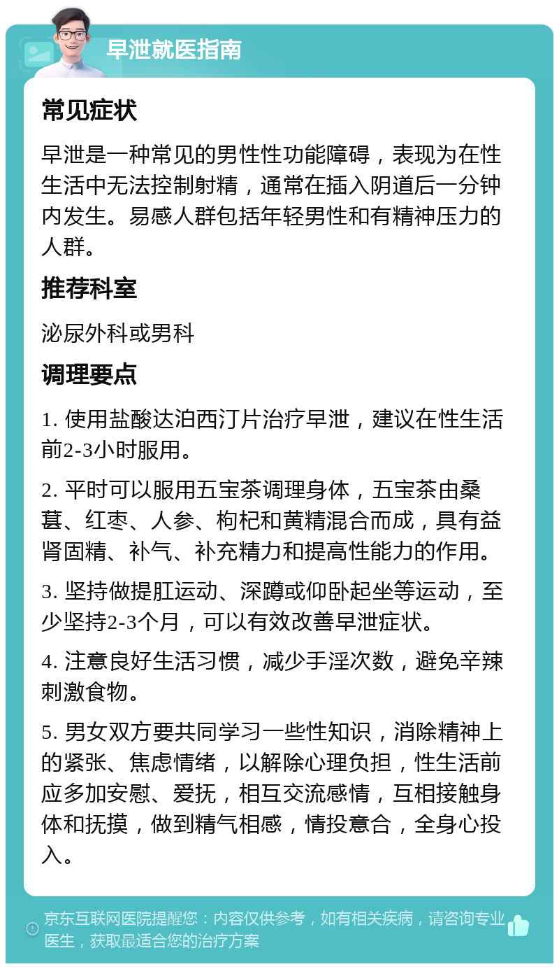 早泄就医指南 常见症状 早泄是一种常见的男性性功能障碍，表现为在性生活中无法控制射精，通常在插入阴道后一分钟内发生。易感人群包括年轻男性和有精神压力的人群。 推荐科室 泌尿外科或男科 调理要点 1. 使用盐酸达泊西汀片治疗早泄，建议在性生活前2-3小时服用。 2. 平时可以服用五宝茶调理身体，五宝茶由桑葚、红枣、人参、枸杞和黄精混合而成，具有益肾固精、补气、补充精力和提高性能力的作用。 3. 坚持做提肛运动、深蹲或仰卧起坐等运动，至少坚持2-3个月，可以有效改善早泄症状。 4. 注意良好生活习惯，减少手淫次数，避免辛辣刺激食物。 5. 男女双方要共同学习一些性知识，消除精神上的紧张、焦虑情绪，以解除心理负担，性生活前应多加安慰、爱抚，相互交流感情，互相接触身体和抚摸，做到精气相感，情投意合，全身心投入。