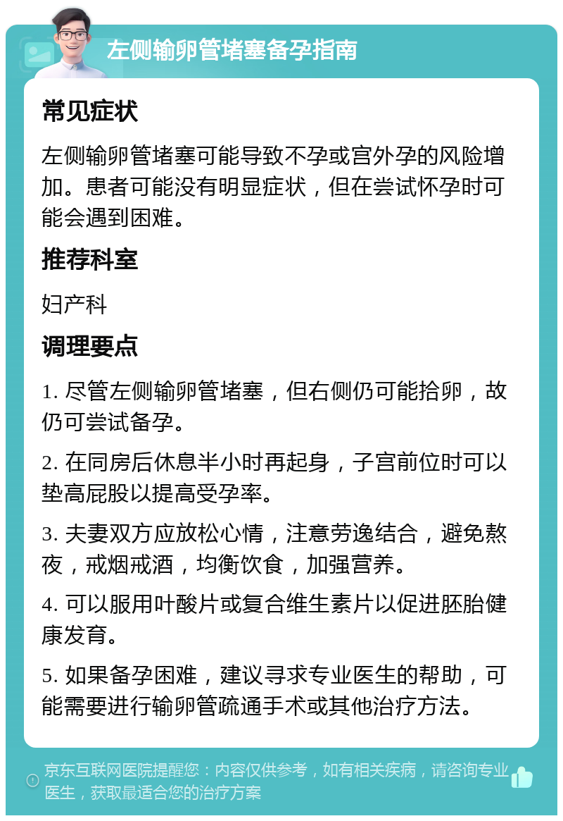 左侧输卵管堵塞备孕指南 常见症状 左侧输卵管堵塞可能导致不孕或宫外孕的风险增加。患者可能没有明显症状，但在尝试怀孕时可能会遇到困难。 推荐科室 妇产科 调理要点 1. 尽管左侧输卵管堵塞，但右侧仍可能拾卵，故仍可尝试备孕。 2. 在同房后休息半小时再起身，子宫前位时可以垫高屁股以提高受孕率。 3. 夫妻双方应放松心情，注意劳逸结合，避免熬夜，戒烟戒酒，均衡饮食，加强营养。 4. 可以服用叶酸片或复合维生素片以促进胚胎健康发育。 5. 如果备孕困难，建议寻求专业医生的帮助，可能需要进行输卵管疏通手术或其他治疗方法。