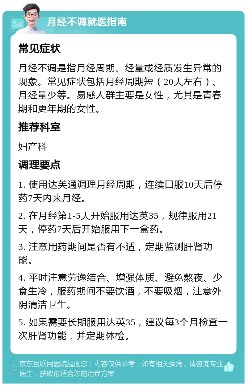 月经不调就医指南 常见症状 月经不调是指月经周期、经量或经质发生异常的现象。常见症状包括月经周期短（20天左右）、月经量少等。易感人群主要是女性，尤其是青春期和更年期的女性。 推荐科室 妇产科 调理要点 1. 使用达芙通调理月经周期，连续口服10天后停药7天内来月经。 2. 在月经第1-5天开始服用达英35，规律服用21天，停药7天后开始服用下一盒药。 3. 注意用药期间是否有不适，定期监测肝肾功能。 4. 平时注意劳逸结合、增强体质、避免熬夜、少食生冷，服药期间不要饮酒，不要吸烟，注意外阴清洁卫生。 5. 如果需要长期服用达英35，建议每3个月检查一次肝肾功能，并定期体检。