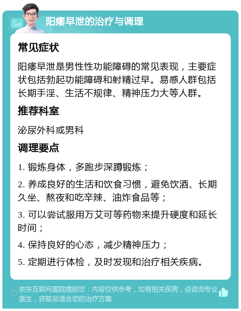 阳痿早泄的治疗与调理 常见症状 阳痿早泄是男性性功能障碍的常见表现，主要症状包括勃起功能障碍和射精过早。易感人群包括长期手淫、生活不规律、精神压力大等人群。 推荐科室 泌尿外科或男科 调理要点 1. 锻炼身体，多跑步深蹲锻炼； 2. 养成良好的生活和饮食习惯，避免饮酒、长期久坐、熬夜和吃辛辣、油炸食品等； 3. 可以尝试服用万艾可等药物来提升硬度和延长时间； 4. 保持良好的心态，减少精神压力； 5. 定期进行体检，及时发现和治疗相关疾病。