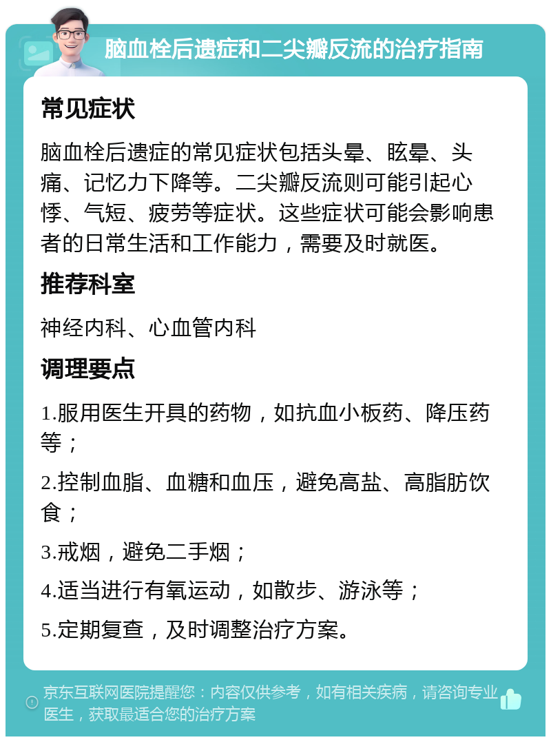 脑血栓后遗症和二尖瓣反流的治疗指南 常见症状 脑血栓后遗症的常见症状包括头晕、眩晕、头痛、记忆力下降等。二尖瓣反流则可能引起心悸、气短、疲劳等症状。这些症状可能会影响患者的日常生活和工作能力，需要及时就医。 推荐科室 神经内科、心血管内科 调理要点 1.服用医生开具的药物，如抗血小板药、降压药等； 2.控制血脂、血糖和血压，避免高盐、高脂肪饮食； 3.戒烟，避免二手烟； 4.适当进行有氧运动，如散步、游泳等； 5.定期复查，及时调整治疗方案。