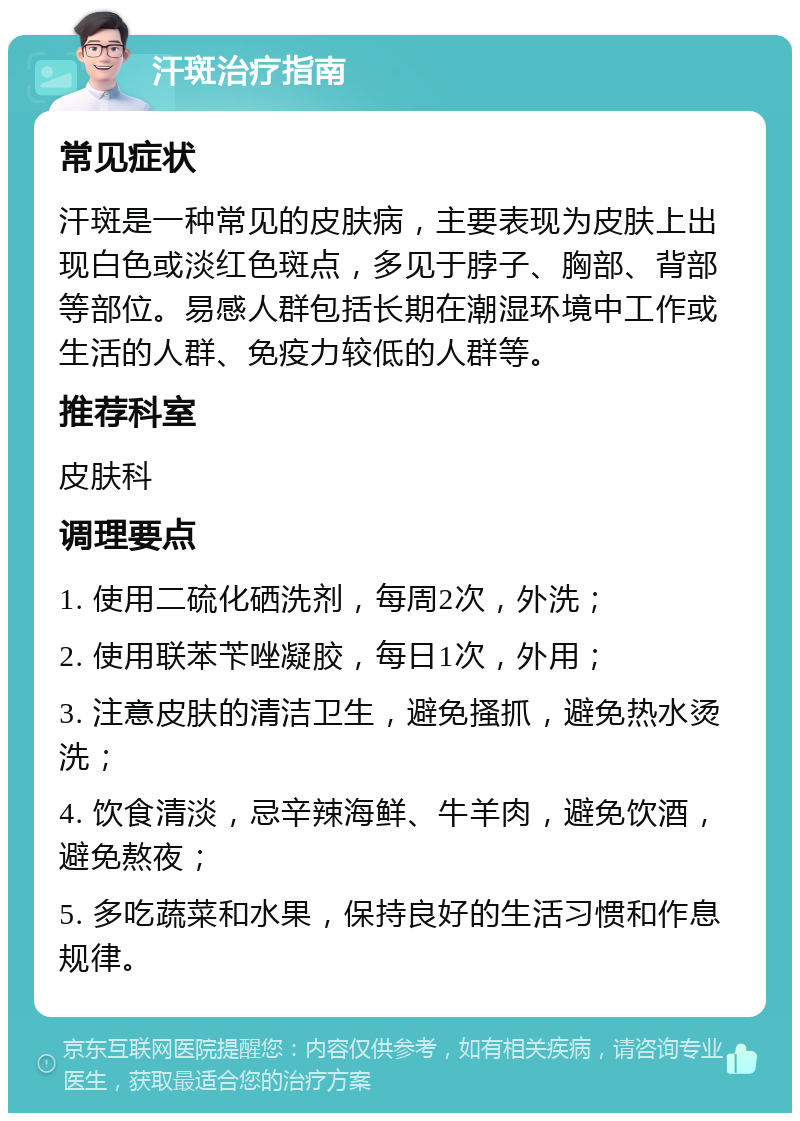 汗斑治疗指南 常见症状 汗斑是一种常见的皮肤病，主要表现为皮肤上出现白色或淡红色斑点，多见于脖子、胸部、背部等部位。易感人群包括长期在潮湿环境中工作或生活的人群、免疫力较低的人群等。 推荐科室 皮肤科 调理要点 1. 使用二硫化硒洗剂，每周2次，外洗； 2. 使用联苯苄唑凝胶，每日1次，外用； 3. 注意皮肤的清洁卫生，避免搔抓，避免热水烫洗； 4. 饮食清淡，忌辛辣海鲜、牛羊肉，避免饮酒，避免熬夜； 5. 多吃蔬菜和水果，保持良好的生活习惯和作息规律。