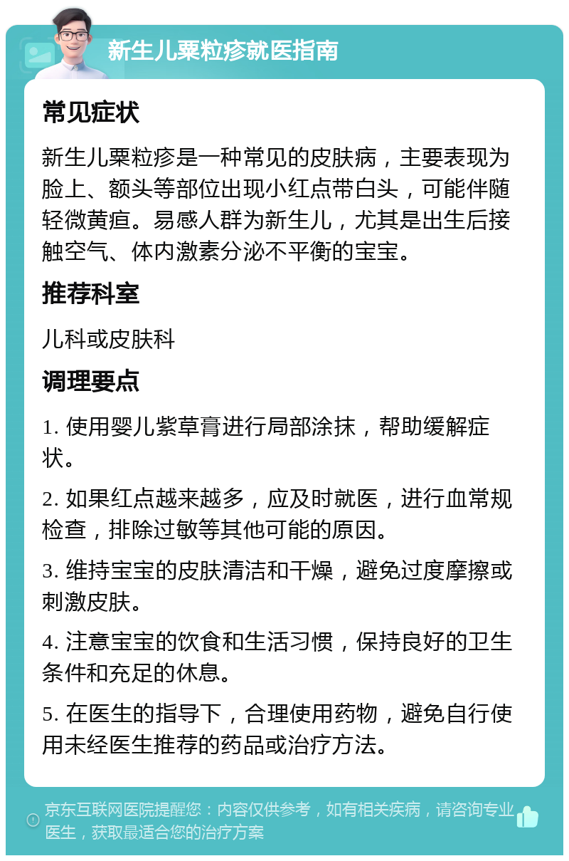 新生儿粟粒疹就医指南 常见症状 新生儿粟粒疹是一种常见的皮肤病，主要表现为脸上、额头等部位出现小红点带白头，可能伴随轻微黄疸。易感人群为新生儿，尤其是出生后接触空气、体内激素分泌不平衡的宝宝。 推荐科室 儿科或皮肤科 调理要点 1. 使用婴儿紫草膏进行局部涂抹，帮助缓解症状。 2. 如果红点越来越多，应及时就医，进行血常规检查，排除过敏等其他可能的原因。 3. 维持宝宝的皮肤清洁和干燥，避免过度摩擦或刺激皮肤。 4. 注意宝宝的饮食和生活习惯，保持良好的卫生条件和充足的休息。 5. 在医生的指导下，合理使用药物，避免自行使用未经医生推荐的药品或治疗方法。