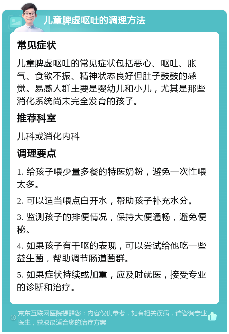 儿童脾虚呕吐的调理方法 常见症状 儿童脾虚呕吐的常见症状包括恶心、呕吐、胀气、食欲不振、精神状态良好但肚子鼓鼓的感觉。易感人群主要是婴幼儿和小儿，尤其是那些消化系统尚未完全发育的孩子。 推荐科室 儿科或消化内科 调理要点 1. 给孩子喂少量多餐的特医奶粉，避免一次性喂太多。 2. 可以适当喂点白开水，帮助孩子补充水分。 3. 监测孩子的排便情况，保持大便通畅，避免便秘。 4. 如果孩子有干呕的表现，可以尝试给他吃一些益生菌，帮助调节肠道菌群。 5. 如果症状持续或加重，应及时就医，接受专业的诊断和治疗。