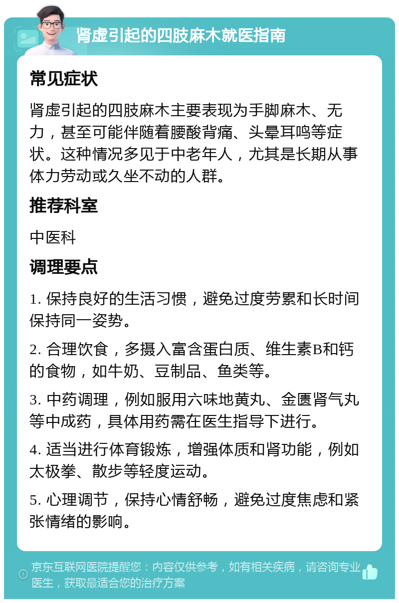 肾虚引起的四肢麻木就医指南 常见症状 肾虚引起的四肢麻木主要表现为手脚麻木、无力，甚至可能伴随着腰酸背痛、头晕耳鸣等症状。这种情况多见于中老年人，尤其是长期从事体力劳动或久坐不动的人群。 推荐科室 中医科 调理要点 1. 保持良好的生活习惯，避免过度劳累和长时间保持同一姿势。 2. 合理饮食，多摄入富含蛋白质、维生素B和钙的食物，如牛奶、豆制品、鱼类等。 3. 中药调理，例如服用六味地黄丸、金匮肾气丸等中成药，具体用药需在医生指导下进行。 4. 适当进行体育锻炼，增强体质和肾功能，例如太极拳、散步等轻度运动。 5. 心理调节，保持心情舒畅，避免过度焦虑和紧张情绪的影响。