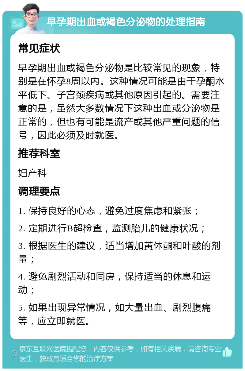 早孕期出血或褐色分泌物的处理指南 常见症状 早孕期出血或褐色分泌物是比较常见的现象，特别是在怀孕8周以内。这种情况可能是由于孕酮水平低下、子宫颈疾病或其他原因引起的。需要注意的是，虽然大多数情况下这种出血或分泌物是正常的，但也有可能是流产或其他严重问题的信号，因此必须及时就医。 推荐科室 妇产科 调理要点 1. 保持良好的心态，避免过度焦虑和紧张； 2. 定期进行B超检查，监测胎儿的健康状况； 3. 根据医生的建议，适当增加黄体酮和叶酸的剂量； 4. 避免剧烈活动和同房，保持适当的休息和运动； 5. 如果出现异常情况，如大量出血、剧烈腹痛等，应立即就医。