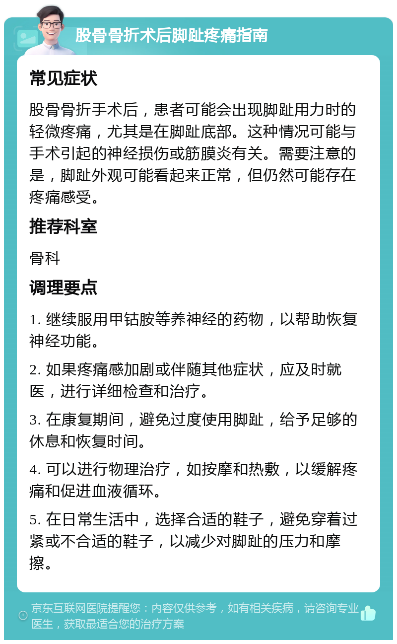 股骨骨折术后脚趾疼痛指南 常见症状 股骨骨折手术后，患者可能会出现脚趾用力时的轻微疼痛，尤其是在脚趾底部。这种情况可能与手术引起的神经损伤或筋膜炎有关。需要注意的是，脚趾外观可能看起来正常，但仍然可能存在疼痛感受。 推荐科室 骨科 调理要点 1. 继续服用甲钴胺等养神经的药物，以帮助恢复神经功能。 2. 如果疼痛感加剧或伴随其他症状，应及时就医，进行详细检查和治疗。 3. 在康复期间，避免过度使用脚趾，给予足够的休息和恢复时间。 4. 可以进行物理治疗，如按摩和热敷，以缓解疼痛和促进血液循环。 5. 在日常生活中，选择合适的鞋子，避免穿着过紧或不合适的鞋子，以减少对脚趾的压力和摩擦。