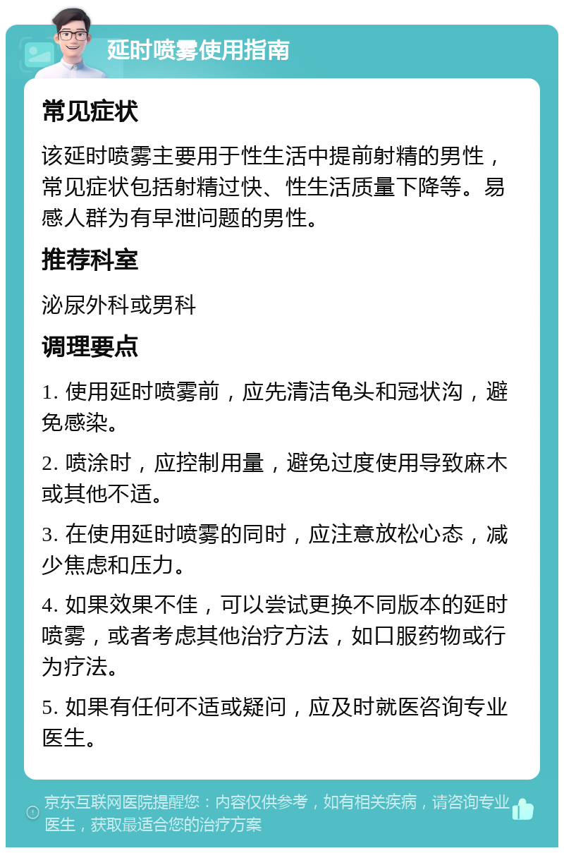 延时喷雾使用指南 常见症状 该延时喷雾主要用于性生活中提前射精的男性，常见症状包括射精过快、性生活质量下降等。易感人群为有早泄问题的男性。 推荐科室 泌尿外科或男科 调理要点 1. 使用延时喷雾前，应先清洁龟头和冠状沟，避免感染。 2. 喷涂时，应控制用量，避免过度使用导致麻木或其他不适。 3. 在使用延时喷雾的同时，应注意放松心态，减少焦虑和压力。 4. 如果效果不佳，可以尝试更换不同版本的延时喷雾，或者考虑其他治疗方法，如口服药物或行为疗法。 5. 如果有任何不适或疑问，应及时就医咨询专业医生。